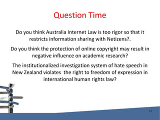 Question Time Do you think Australia Internet Law is too rigor so that it restricts information sharing with Netizens?. Do you think the protection of online copyright may result in negative influence on academic research? The institutionalized investigation system of hate speech in New Zealand violates  the right to freedom of expression in international human rights law? 