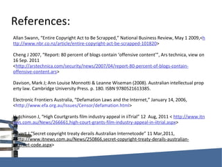 References: AllanSwann,“EntireCopyrightActtoBeScrapped,”NationalBusinessReview,May12009,< http://www.nbr.co.nz/article/entire-copyright-act-be-scrapped-101820 > ChengJ2007,“Report:80percentofblogscontain‘offensivecontent’”,Arstechnica,viewon16Sep.2011 < http://arstechnica.com/security/news/2007/04/report-80-percent-of-blogs-contain-offensive-content.ars > Davison,MarkJ;AnnLouiseMonnotti&LeanneWiseman(2008).Australianintellectualpropertylaw.CambridgeUniversityPress.p.180.ISBN9780521613385. ElectronicFrontiersAustralia,“DefamationLawsandtheInternet,”January14,2006, < http://www.efa.org.au/Issues/Censor/defamation.html > HutchinsonJ,“HighCourtgrantsfilmindustryappealiniiTrial”12Aug,2011< http://www.itnews.com.au/News/266661,high-court-grants-film-industry-appeal-in-iitrial.aspx > Hilvert J,“SecretcopyrighttreatyderailsAustralianInternetcode”11Mar,2011, < http://www.itnews.com.au/News/250866,secret-copyright-treaty-derails-australian-internet-code.aspx > 