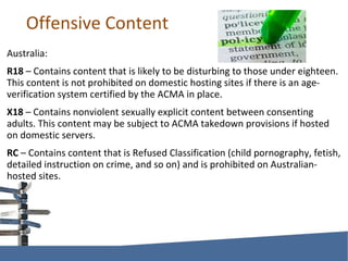 Offensive Content Australia: R18  – Contains content that is likely to be disturbing to those under eighteen. This content is not prohibited on domestic hosting sites if there is an age-verification system certified by the ACMA in place. X18  – Contains nonviolent sexually explicit content between consenting adults. This content may be subject to ACMA takedown provisions if hosted on domestic servers. RC  – Contains content that is Refused Classification (child pornography, fetish, detailed instruction on crime, and so on) and is prohibited on Australian-hosted sites. 