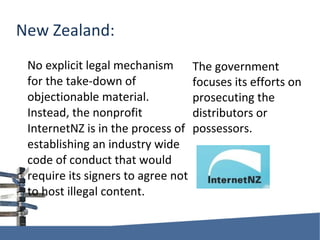 New Zealand: No explicit legal mechanism for the take-down of objectionable material. Instead, the nonprofit InternetNZ is in the process of establishing an industry wide code of conduct that would require its signers to agree not to host illegal content. The government focuses its efforts on prosecuting the distributors or possessors. 