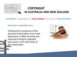 COPYRIGHT    IN AUSTRALIA AND NEW ZEALAND Australian ’s copyright law  more stricter  than those of  New Zealand Australia’s copyright laws: Following the acceptance of the Australia-United States Free Trade Agreement in 2004, Australia was required to bring its copyright laws closer in line with those of the United State 
