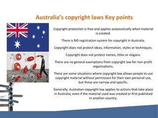 Australia’s copyright laws Key points Copyright protection is free and applies automatically when material is created. There is NO registration system for copyright in Australia. Copyright does not protect ideas, information, styles or techniques. Copyright does not protect names, titles or slogans. There are no general exemptions from copyright law for non-profit organisations. There are some situations where copyright law allows people to use copyright material without permission for their own personal use, but these are narrow and specific. Generally, Australian copyright law applies to actions that take place in Australia, even if the material used was created or first published in another country. 
