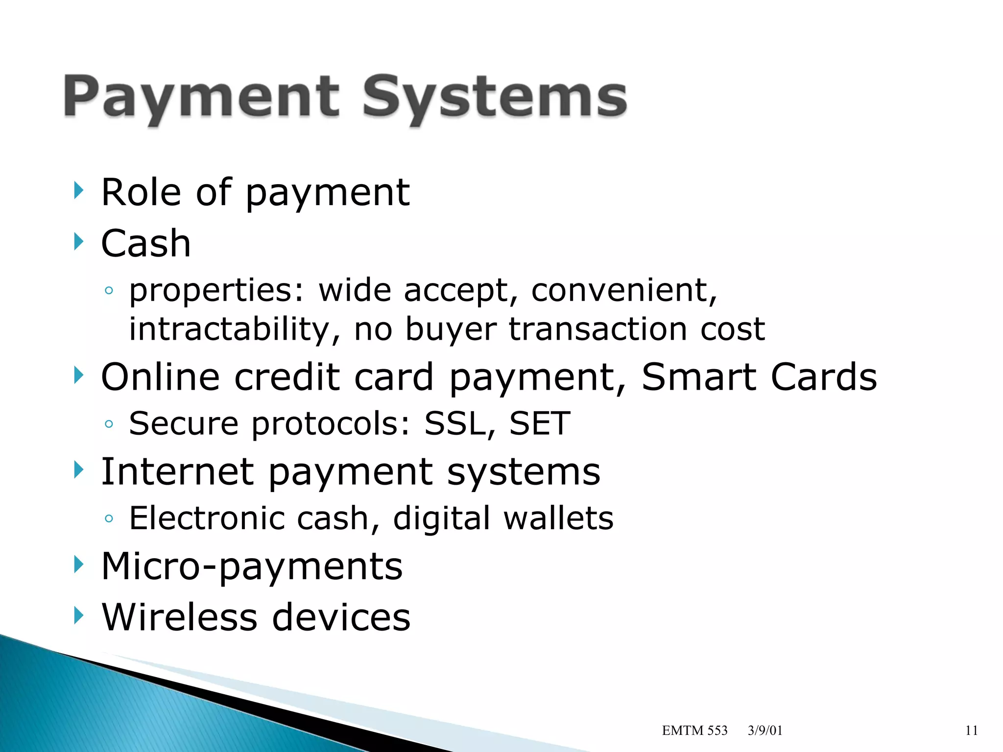 Role of payment Cash properties: wide accept, convenient, intractability, no buyer transaction cost Online credit card payment, Smart Cards Secure protocols: SSL, SET Internet payment systems Electronic cash, digital wallets Micro-payments Wireless devices 3/9/01 EMTM 553 