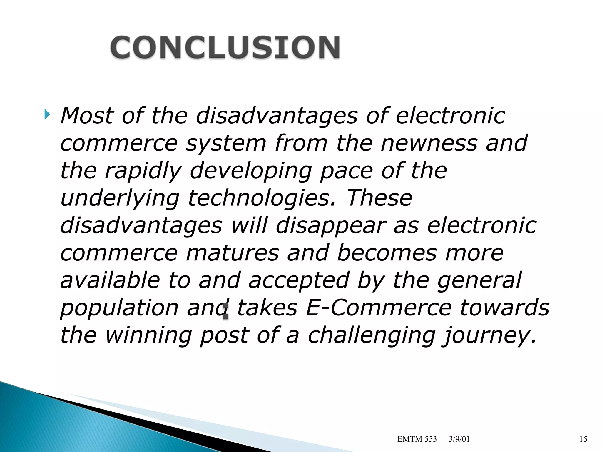 Most of the disadvantages of electronic commerce system from the newness and the rapidly developing pace of the underlying technologies. These disadvantages will disappear as electronic commerce matures and becomes more available to and accepted by the general population and takes E-Commerce towards the winning post of a challenging journey. 3/9/01 EMTM 553 