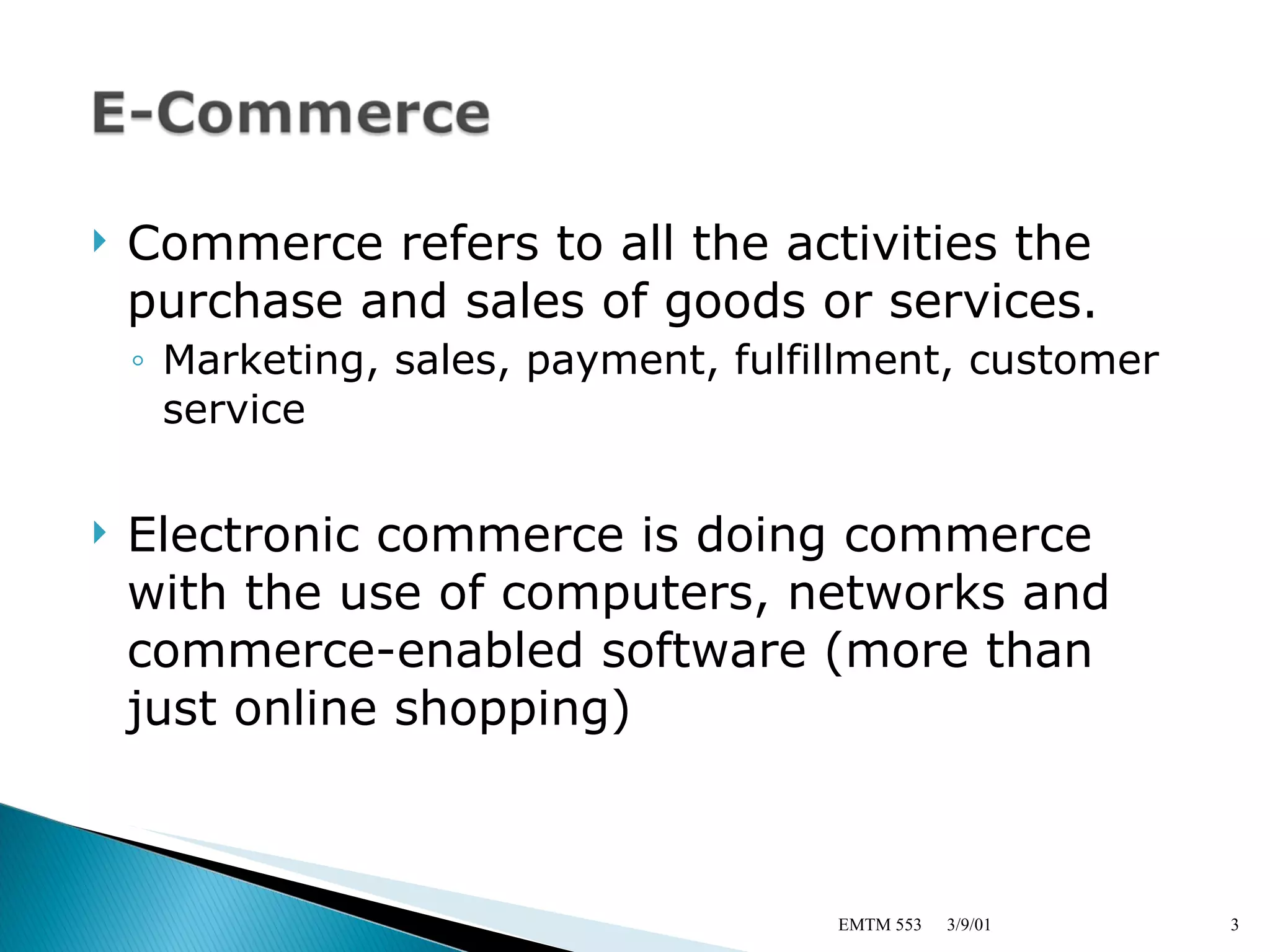 Commerce refers to all the activities the purchase and sales of goods or services. Marketing, sales, payment, fulfillment, customer service Electronic commerce is doing commerce with the use of computers, networks and commerce-enabled software (more than just online shopping) 3/9/01 EMTM 553 