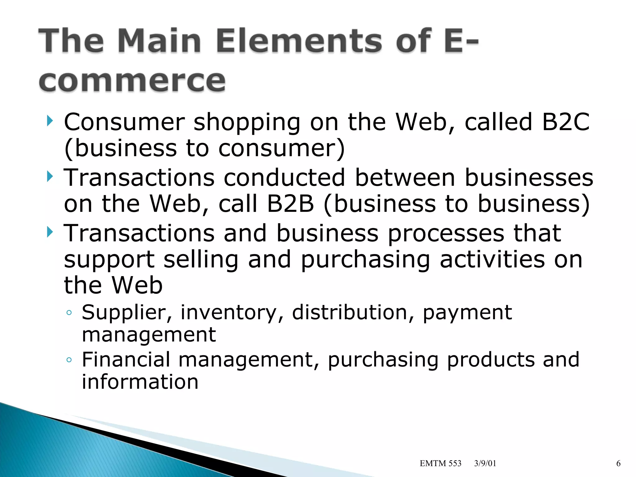 Consumer shopping on the Web, called B2C (business to consumer) Transactions conducted between businesses on the Web, call B2B (business to business) Transactions and business processes that support selling and purchasing activities on the Web Supplier, inventory, distribution, payment management Financial management, purchasing products and information 3/9/01 EMTM 553 