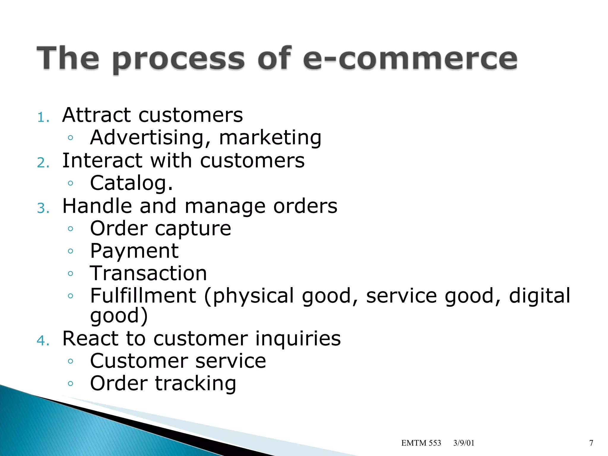 Attract customers Advertising, marketing Interact with customers Catalog. Handle and manage orders Order capture Payment Transaction Fulfillment (physical good, service good, digital good) React to customer inquiries Customer service Order tracking 3/9/01 EMTM 553 