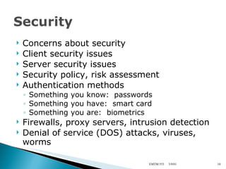 Concerns about security Client security issues Server security issues Security policy, risk assessment Authentication methods Something you know:  passwords Something you have:  smart card Something you are:  biometrics Firewalls, proxy servers, intrusion detection Denial of service (DOS) attacks, viruses, worms 3/9/01 EMTM 553 