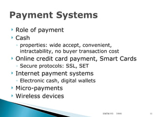 Role of payment Cash properties: wide accept, convenient, intractability, no buyer transaction cost Online credit card payment, Smart Cards Secure protocols: SSL, SET Internet payment systems Electronic cash, digital wallets Micro-payments Wireless devices 3/9/01 EMTM 553 