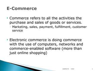 Commerce refers to all the activities the purchase and sales of goods or services. Marketing, sales, payment, fulfillment, customer service Electronic commerce is doing commerce with the use of computers, networks and commerce-enabled software (more than just online shopping) 3/9/01 EMTM 553 