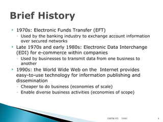 1970s: Electronic Funds Transfer (EFT) Used by the banking industry to exchange account information over secured networks Late 1970s and early 1980s: Electronic Data Interchange (EDI) for e-commerce within companies Used by businesses to transmit data from one business to another 1990s: the World Wide Web on the  Internet provides easy-to-use technology for information publishing and dissemination Cheaper to do business (economies of scale) Enable diverse business activities (economies of scope) 3/9/01 EMTM 553 