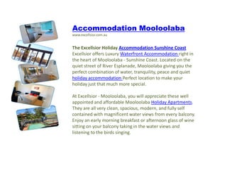 A Accommodation Mooloolaba www.excellsior.com.au The Excellsior Holiday Accommodation Sunshine Coast Excellsior offers Luxury Waterfront Accommodation right in the heart of Mooloolaba - Sunshine Coast. Located on the quiet street of River Esplanade, Mooloolaba giving you the perfect combination of water, tranquility, peace and quiet holiday accommodation Perfect location to make your holiday just that much more special.At Excellsior - Mooloolaba, you will appreciate these well appointed and affordable MooloolabaHoliday Apartments. They are all very clean, spacious, modern, and fully self contained with magnificent water views from every balcony. Enjoy an early morning breakfast or afternoon glass of wine sitting on your balcony taking in the water views and listening to the birds singing. 