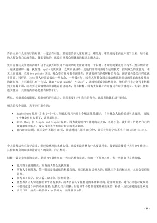 告诉人家什么东西好的时候，一定会有对比，那就要告诉人家跟谁比，哪里好。哪里好的东西也不要写出来，每个看
的人都会有自己的看法。我们要做的，就是引导观众朝我们的想法上面去走。

先出内容还是先说出内容？这个是我在研究这个演说的时候注意过的一个问题。通常的提案是先出内容，然后照着念
一遍或者解释一遍。我发现，apple 这次演说，之所以说成功，是他们非常纯熟地在运用技巧，控制观众的注意力。本
文上面说到，看到 key points 以后，观众带着疑问看着演讲者，演讲者担当的是解释的角色，演讲者的受关注程度就
非常高。同样的，Jobs 等人经常会提出一些玄念，一些设问句，接着大屏幕会用比较动感强烈的动画显示出来要推出
的新东西，并且通常只有一句话，比如“next month”“today”，这时候观众会豁然开朗，他们的注意力会马上转移
到大屏幕上面，接着会无限憧憬和崇敬地看着讲演者，等待解释。因为大屏幕上的内容只有最关键的词，大家只能知
道关键点，具体的内容还是要有解答才行。

所以，控制观众的眼球，控制他们的注意力，非常重要！PPT 充当的角色，就是帮助我们进行控制。

相关的几个说法，关于 PPT 制作的：

  •   Magic Seven 原则（7 士 2＝5～9）    。每张幻灯片传达 5 个概念效果最好。 7 个概念人脑恰恰好可以处理。 超过
      9 个概念负担太重了，请重新组织。
  •   KISS (Keep It Simple and Stupid)原则。因为我们做 PPT 针对的是大众，不是小众。我们的目的是把自己的
      理解灌输给听众。深入浅出才代表你对知识的真正掌握。
  •   10/20/30 法则。演示文件不超过 10 页，演讲时间不超过 20 分钟，演示使用的字体不小于 30 点(30 point)。




个人觉得这些有指导意义，但经验感和技术感太强。也没有说清楚为什么要这样做。我更愿意接受“利用 PPT 作为工
具控制观众的眼球和注意力”的说法。自己想的。

同样一篇文章里面的东西，是说 PPT 制作里面一些技巧性的东西，归纳一下分享出来，有一些是自己总结的哦：

  •   能用图表就用图表。所有的人都会先挑图看。
  •   所有人看到图表，第一眼就是找最低的和最高的，然后找跟自己相关的。把这三个东西标出来，人家会觉得很
      省事。
  •   别写那么多字，没人看，除非你打算照着念。
  •   要想办法让人知道你的 PPT 还有多少，或者告诉人家你要说的条理和结构。这非常重要，对自己好也对观众好。
  •   不要用超过 3 种的动画效果，包括幻灯片切换。好的 PPT 不是靠效果堆砌出来的，朴素一点比花哨的更受欢迎。
  •   多用口语，放在一些类似 tips 的地方，效果往往加倍。




                                                                      - 48 -
 