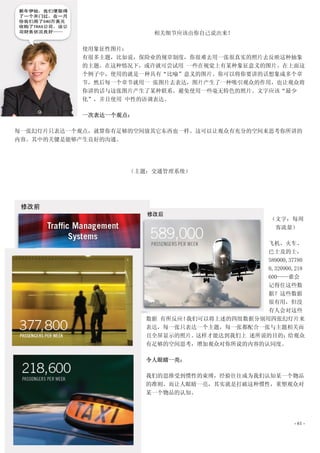 相关细节应该由你自己说出来！

           使用象征性图片：
           有很多主题，比如说，保险业的规章制度，你很难去用一张很真实的照片去反映这种抽象
           的主题。在这种情况下，或许就可尝试用 一些在视觉上有某种象征意义的图片。在上面这
           个例子中，使用的就是一种具有“比喻”意义的图片。你可以将你要讲的话想象成多个章
           节，然后每一个章节就用一 张图片去表达，图片产生了一种吸引观众的作用，也让观众将
           你讲的话与这张图片产生了某种联系。避免使用一些毫无特色的照片。文字应该“最少
           化”，并且使用 中性的语调表达。

           一次表达一个观点：

每一张幻灯片只表达一个观点，就算你有足够的空间放其它东西也一样。这可以让观众有充分的空间来思考你所讲的
内容。其中的关键是能够产生良好的沟通。




                    （主题：交通管理系统）




                                                  （文字：每周
                                                   客流量）

                                              飞机、火车、
                                              巴士及的士，
                                              589000,37780
                                              0,320900,218
                                              600——谁会
                                              记得住这些数
                                              据？这些数据
                                              很有用，但没
                                              有人会对这些
                       数据 有所反应！我们可以将上述的四组数据分别用四张幻灯片来
                       表达，每一张只表达一个主题，每一张都配合一张与主题相关而
                       且全屏显示的照片。这样才能达到我们上 述所说的目的：给观众
                       有足够的空间思考，增加观众对你所说的内容的认同度。

                       令人眼睛一亮：

                       我们的思维受到惯性的束缚，经验往往成为我们认知某一个物品
                       的准则。而让人眼睛一亮，其实就是打破这种惯性，重塑观众对
                       某一个物品的认知。




                                                       - 61 -
 