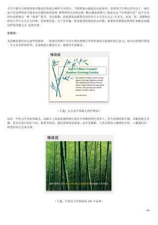 人生中最令人绝望的事可能是在你进去厕所几分钟后，当你准备心满意足站起来时，却看到卫生纸已经用完了。或许
也只有这种情景才能表达出我们此时此刻 那种欲哭无泪的心情。精心挑选的图片，既表达出“存货量不足”这个含义，
同时也展现出一种“故事”情节。可以想象：前面那张虽然漂亮的幻灯片并不会让人记 住多久，而这一张，却能够在
哄堂大笑中让人长久回味。更重要的是，由于其有趣，你更能获得观众的认同感，如果你需要他们的帮忙来解决问题，
这样的沟通方式 也更有效。

发现美：

美会触发我们内心深外的渴望。一张漂亮的照片可以让观众摆脱日常的单调而引起他们的注意力，也可以将他们带进
一个丰富多彩的世界。无论你的主题是什么，都要学会发掘美。




                  （主题：安吉是中国最大的竹种园）

这是一个吃力不讨好的版式。这幅人工痕迹很强的图片放在不对称的两色背景上，给人的感觉很生硬，呆板而缺乏美
感。其实在设计幻灯片时，要思考的是：我们需要的是故事，而不是数据。与其对你的主题唠叨不停，干脆我们以一
种更好的方式来呈现。




                 （主题：中国安吉竹种园有 288 个品种）


                                                  - 64 -
 