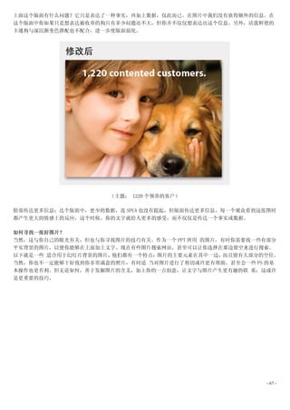 上面这个版面有什么问题？它只是表达了一种事实，再加上数据，仅此而已。在图片中我们没有获得额外的信息。在
这个版面中你如果只是想表达被收养的狗只有多少问题还不大，但你并不仅仅想表达出这个信息。另外，活泼鲜艳的
卡通狗与深沉渐变色搭配也不配合，进一步使版面弱化。




                    （主题： 1220 个领养的客户）

脸部传达更多信息：达个版面中，更少的数据，连 SPCA 也没有提起，但版面传达更多信息。每一个观众看到这张图时
都产生更大的情感上的反应，这个时候，你的文字就给人更多的感受，而不仅仅是传达一个事实或数据。

如何寻找一张好图片？
当然，这与你自己的眼光有关，但也与你寻找图片的技巧有关。作为一个 PPT 所用 的图片，有时你需要找一些有部分
平实背景的图片，以便你能够在上面加上文字。现在有些图片搜索网站，甚至可以让你选择在那边留空来进行搜索。
以下就是一些 适合用于幻灯片背景的图片，他们都有一个特点：图片的主要元素在其中一边，而且留有大部分的空位。
当然，你也不一定能够干好找到你非常满意的照片，有时适 当对图片进行了剪切或许更有帮助。甚至会一些 PS 的基
本操作也更有利。但无论如何，善于发掘图片的含义，加上你的一点创意，让文字与图片产生更有趣的联 系，这或许
是更重要的技巧。




                                                     - 67 -
 