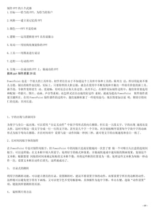 制作 PPT 的八个武器
1.目标——恰当的 PPT，为恰当的客户

2.风格——建立易记忆的 PPT

3.颜色——PPT 不是绘画

4.逻辑——运用逻辑使 PPT 具有说服力

5.布局——用结构化规划你的 PPT

6.工具——用图表进行说话

7.过程——行动的 PPT

8.呈现——在成功的 PPT 上，做成功的 PPT
提高 ppt 制作质量 20 法

PowerPoint 也是一个很大的工具库存，初学者往往由于不知道这个工具库中各种工具的，陈列方 法，所以用起来不那
么方便，制出的软件也比较。实际上，只要你坚持大胆去做，就会在使用中不断发现和开掘出一些很有价值的新工具、
新手段，令软件变得更生 动、更流畅，有时还会让你大喜过望、高兴不已。在课件实际制作过程中，我们常常要选用
和配制一些影片、图片、动画、声音等素材，而怎样灵活自由地用好这些 素材，就成为提高 PowerPoint 软件制作质
量关键所在。在用 PowerPoint 制作课件的过程中，我们逐渐积累了一些使用技巧，现在简要加以说 明，期望引得同
仁的交流，共同长进。




1、字的出现与讲演同步

为使字与旁白一起出现，可以采用“自定义动作”中按字母形式的向右擦除。但右是一大段文字，字的出现 速度还是
太快。这时可将这一段文字分成一行一行的文字块，甚至是几个字一个字块，再分别按顺序设置每个字块中字的动画
形式为按字母向右擦除，并在时间项中 设置与前一动作间隔一秒到三秒，就可使文字的出现速度和旁白一致了。

2、长时间闪烁字体的制作

在 PowerPoint 中也可制作闪烁字，但 PowerPoint 中的闪烁只是流星般地闪一次罢了要 做一个可吸引人注意的连续闪
烁字，可以这样做：在文本框中填入所需字，处理好字的格式和效果，并做成快速或中速闪烁的图画效果，复制这个
文本框，根据想要 闪烁的时间来确定粘贴的文本框个数，再将这些框的位置设为一致，处理这些文本框为每隔一秒动
作一次，设置文本框在动作后消失，这样就成功了。

3、 目录式的跳转

利用字的跳转功能，可以建立漂亮的目录。设置跳转时，建议不要设置字体的动作，而要设置字所在的边框的动作。
这样既可以避免使字带有下画线，又可以使字色不受母板影响。具体操作为选中字框，单击右键，选取“动作设置”
项，链接到所要跳转的页面。

4、 旋转图片的方法



                                                              - 69 -
 