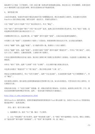 鼠标指针马上变成一只手状指针，只要 点按左键（如把动作设置成移过鼠标，则无需点击）即实现跳转。如果先按住
shift 键再按照上述方法进行画图，则可以直接画出水平线或垂直线。

9、 制作特效字幕

大家在看电影进，知道有些电影字幕是从画面中的下部慢慢地出来，然后在画面的上部消失。其实我们可以利用
PowerPoint 强大的演示功能，制作出这样一张幻灯片。其制作过程如下：

⑴在“新建”幻灯片中选择“空白”格式的幻灯片，单击“确定”。

⑵在“插入”菜单中选择“图片”中的“来自文件”选项，选择已设计好背景图片的文件名，单击“插入”按钮。这
时选择好的背景图片就出现在幻灯片上了。

⑶调整好图片的大小，选定图片框，在“编辑”菜单中选择“复制”，以备后面反复调用这幅图片。

⑷用图片上的“裁剪”工具保留图片下部约 1／5 的部分，将保留的图片移出幻灯片外，以方便后面的操作。

⑸单击“编辑”菜单，选择“粘贴”，以下操作同第 4 条，保留约 3／5 的上部图片。

⑹单击“编辑”菜单，选择“粘贴”，在屏幕下面的“绘图”菜单中选择“叠放次序”，半单击“置于底层”。此时，
灯片上有了三幅图片：完整的背景图、上部图片和下部图片。

⑺首先完整的背景图在幻灯处上放好，然后将上部图片和下部图片在背景图片上拼放好，注意要看上去就好像是一幅
图似的。

⑻单击“插入”菜单，选择“文本框”中的“文本框”，在文本框中输入要演示的文本。

⑼先将文本框在“叠放次序”中“置于底层”，然后再将文本框“上移一层”。

⑽决定文本框的动画样式。单击“幻灯片放映”，选择“自定义动画”，在动画效果中选择“从下部缓慢移入”，单
击“确定”。

⑾在放置文本框时，要注意将文本框的框底线放在背景图片的上部，如文本内容较长，尽管从幻灯片的上部伸出，多
长都没有关系。

⑿现在就可以按一下“幻灯片放映”的快捷，看一看刚才制作的字幕如何，可以的话，就设置文本的字型、字号、颜
色及动画的循环放映和配音等内容，这样，一张仿电影字幕的幻灯片就制成了。

http://digi.it.sohu.com/powerpoint.shtml

使用 PowerPoint 制作课件时，老师们普遍觉得按钮的效果没有 Flash 那么动感十足，如何让 PowerPoint 里的按钮也
能动起来呢？一起来试试吧。

    首先，建立一张空白演示文稿。

    1. 选取椭圆工具，按住“Alt”键，拖出一个正圆形。

  2. 点击“填充颜色”的下拉菜单，选择“填充效果/过渡”，在“颜色”框中选择颜色 1 为白色，颜色 2 为紫色，
在“底纹式样”框中选择“角部辐射”，在“变形”框中选择第一项，按〔确定〕。


                                                                  - 72 -
 