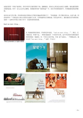 而我在指导一些客户演讲时，常常不得不让他们暂停下来，提醒他们，要对自己所表达内容注入激情。他们通常能领
会我的意思，但不一会儿又会失去激情，重新被带回到“演讲状态”中。而在乔布斯的演讲中，时刻能感受到这种激
情。

没有比 80 年代中期，乔布斯劝说史考利加入苹果更具煸动性的例子了。“你是愿意一辈子都卖苏打水，还是与我一同
改变世界？”结果这位百事公司的官员选择了后者。尽管他最终以失败收场，但从这件事上，我们能看出乔布斯的使
命感——这种从苹果公司创立至今一直延续着的使命感。

*and one more thing...




                         在 每场演讲快结束时，乔布斯会补充道，“and one more thing...”。然后，它
                         可能会是一件新产品，一种新功能或者一个乐团节目秀。这个举动使乔布斯的演讲
                         变得更像是一场盛会：有一个冲击力的开场，中段 是产品演示，一个精炼总结，最
                         后还有“one more thing...”这样一个安可！




                                                                     - 76 -
 