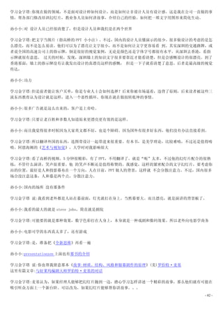 学习金字塔:你现在做的领域，不是面对设计师如何设计，而是如何让非设计人员有设计感。这是我在公司一直做的事
情，帮各部门修改培训幻灯片，教业务人员如何讲故事，介绍自己的经验。如何把一堆文字用图形来简化生动。

孙小小:对 设计人员已经很清楚了，但是设计人员和我们是在两个世界

学习金字塔:把文字当图片（指高桥的 PPT 小小注）。不过，国内的设计人员懂演示的很少。很多做设计的考虑的是怎
么漂亮，而不是怎么易读。他们可以为了漂亮让文字很小，而不是如何让文字更容易看 到。其实深圳的交通路牌，或
者说全国的高速公司上的指示牌，倒是很好的视觉案例，无论是颜色还是字体字号都很有水平。从深圳去香港，看指
示牌就很有意思。 过关的时候，发现，深圳墙上的知识文字很多要靠近才能看清楚，但是会感慨设计的很漂亮。到了
香港那面，墙上的指示牌没有让我发出设计的真漂亮这样的感慨， 但是一下子就看清楚了意思。后者是最高级的视觉
传达，

孙小小:功力

学习金字塔:但是前者能让客户买单，你是专业人士会如何选择？后来你被市场逼着，违背了原则，后来读者被这些三
流东西教育认为设计就是这样，进入一个恶性循环。你现在就在做扭转乾坤的事情。

孙小小:很多广告就是这么出来的，客户是上帝哈。

学习金字塔:只要让老百姓和多数人知道原来更漂亮更有效的是这样。

孙小小:而且我觉得很多时候因为大家英文都不好，也是个障碍。因为国外有很多好东西，他们没有办法直接看到。

学习金字塔:所以翻译外国的东西，连图带设计一起带进来很重要。有本书，是美学理论，比较难啃，不过还是值得啃
啃。阿恩海姆的《艺术与视知觉》，大学时对我影响很大

学习金字塔:看了高桥的视频。5 分钟很精彩，有了 PPT，不用翻译了。就是“呃”太多，不过他的幻灯片配合的很熟
练，不管什么演讲，笑声很重要。他 的笑声不断还是值得称赞的。我感觉，这样的紧密配合的文字幻灯片，要考虑你
站的位置，最好是人和投影幕布在一个方向，人在目前，PPT 做人的背景，这样就 不会分散注意力。不过，国内很多
场合没注意这条，人和慕是两个点，分散注意力。

孙小小:国内的场所 没有那条件

学习金字塔 说:我看到老外都是人站在慕前面，灯光就打在身上。当然幕要大。而且漂亮，就是演讲的背景板了。

孙小小:我看的最大的就是 steve jobs，简直就是剧院

学习金字塔:可能要的就是那种效果，数字色彩打在人身上，本身就是一种戏剧和数码效果。所以老外向电影学商务

孙小小:电影可学的东西真太多了，还有游戏

学习金字塔:是，准备把《全新思维》再看一遍

孙小小:presentationzen 上面也有那书的介绍

学习金字塔 说:你也帮我留意那本《故事:材质、结构、风格和银幕剧作的原理》(美)罗伯特·麦基
这里有篇文章:与好莱坞编剧大师罗伯特·麦基的对话

学习金字塔:麦基认为，如果经理人能够把幻灯片抛到一边，潜心学习怎样讲述一个精彩的故事，那么他们就有可能在
吸引听众方面上一个新台阶。可以改为，如果幻灯片能够帮你讲故事。。。
                                                     - 82 -
 