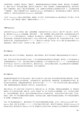 记得那时候好一点的教室，都会装上“投影仪”，播放那种最原始的幻灯片的机器。那时候，老师会把一些习题和图
片，做成“幻灯片”的形式进行播放，就和小时 候看拉洋片一样的，很是稀奇。但是随着电脑的普及化，很多学校开
始有了多媒体教室，也装上了现在常见的投影机，于是，老师板书式的授课方式也悄然发生变革 了，于是老师们纷纷
“鸟枪换炮”，用起了多媒体教学方式：也就是用 Powerpoint 软件制成幻灯片，来代替传统意义上的板书，老师不用
写粉笔字了，取而代之的是事先在 Powerpoint 上做好的课件。

于是乎，Powerpoint 开始走入我们的视线，逐渐地，在大学里，很多作业也都由 Word 格式转化为了 PPT 格式。PPT 取
代了 Word，成为了我们做一般报告，课题的文档格式·····




了解 Powerpoint

记得在初学 Powerpoint 的时候，我们一定都很稚嫩，只是将原本写在 Word 上的文字，倒在 PPT 上展示罢了。那个时
候，我们使用 Powerpoint 自带的模板，那种色调单一，千篇一律的模板；我们认为插个特效，比如淡进淡出就已经不
错了······那个时候的 PPT，上面都是大 段大段的文字，呆板的图片，死气沉沉的······但当你踏上工
作岗位的时候，你却发现 PPT 的用处大起来了，Report 要用 PPT 做，文案要用 PPT 做，计划总结要用 PPT 做，产品介
绍要用 PPT 做，会议演讲也要用到 PPT······随着 Office2003 的广泛应用，Office 2007 也开始逐步随着 Vista
系统的普及，开始让个人用户，企业用户去了解，去试用······




PPT 不是什么！

前面聊了那么多关于 PPT 的情况，那说到这里，我们不禁要问，那 PPT 咋回事呢？那我先要说的就是 PPT 不是什么！

以前，很多人对 PPT 的认识有这样几个误区：1）PPT 仅仅就是将原来的幻灯片的电脑化、软件化；2）PPT 就是将 Word
文档倒成简报形式；3）PPT 一般只需要大堆的文字堆砌而成；4）PPT 就是板书电子化······这些都是我们以前
对 PPT 的认识。但在 Office 日新月异的今天，我要告诉大家， 这些认识都是片面的，是之前我们如同盲人摸象般地
对 PPT 的认识。PPT 从现在的作用和功能来看，完全不是那样的！




PPT 又是什么？

前面我们简单地说到了些 PPT 的认识误区，那在今天看来 PPT 又是什么呢？因为在我们给领导做汇报的时候，更多地
选择了 PPT；我们再做产品介绍的时候， 更多地使用 PPT；我们在做月报、周报的时候，更多地选择的 PPT 格式；我
们在进行培训的时候，黑板被投影幕所代替，板书由 PPT 代替了 ······PPT 不知不觉中改变了我们之前的很多
习惯，潜移默化般地改变了我们很多工作的方式，甚至思考的方式。

那说了那么多，PPT 又是什么呢？可以说 PPT 是一种演示的工具，是一种可视化、多媒体化沟通的载体，是一种新的交
流媒介！PPT 不再是以往呆板，枯燥 的，可以是“动起来”的；PPT 不再是全文字般的繁琐，冗长，可以是用大量图
表、大量关系图构成的；报告会、演讲不需要再像以往用 Word 文档照本宣读， 而是可以用 PPT 进行生动的、全方位
的展示、演绎；PPT 不再是像板书般带有说教性，更多的是互动的、根据不同风格进行展现的；PPT 中将复杂的逻辑关
系 更清晰、直观地展示出来。

可见，PPT 的功能愈发强大了，我们也发觉了 PPT 有很多功能值得我们去挖掘，去学习，比如 Powerpoint2007 中的
Smartart 图表，更炫 的 3D 效果······不但在美观上得到了提升，使得 PPT 更加深动，同时也让 Powerpoint 变
得更加人性化，     做出好的 PPT 更加 Easy！为了更 好地提升自己的办公效率，更好地让自己在老板和客户面前获得赏识，

                                                                     - 100 -
 