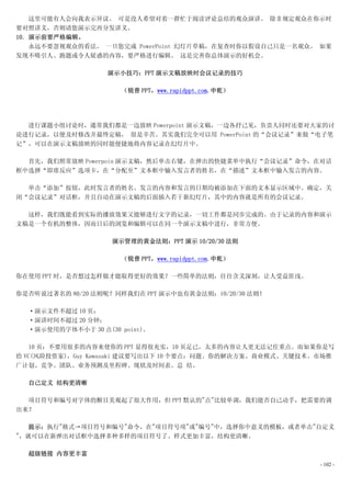 这里可能有人会向我表示异议。 可是没人希望对着一群忙于阅读评论总结的观众演讲。 除非规定观众在你示时
要对照讲义，否则请您演示完再分发讲义。
10. 演示前要严格编辑。
    永远不要忽视观众的看法。 一旦您完成 PowerPoint 幻灯片草稿，在复查时你以假设自己只是一名观众。 如果
发现不吸引人、跑题或令人疑惑的内容，要严格进行编辑。 这是完善你总体演示的好机会。

                   演示小技巧：PPT 演示文稿放映时会议记录的技巧

                      （锐普 PPT，www.rapidppt.com.申乾）




  进行课题小组讨论时，通常我们都是一边放映 Powerpoint 演示文稿，一边各抒己见，负责人同时还要对大家的讨
论进行记录，以便及时修改并最终定稿， 很是辛苦。其实我们完全可以用 PowerPoint 的“会议记录”来做“电子笔
记”，可以在演示文稿放映的同时能便捷地将内容记录在幻灯片中。

  首先，我们照常放映 Powerpoin 演示文稿，然后单击右键，在弹出的快捷菜单中执行“会议记录”命令，在对话
框中选择“即席反应”选项卡，在“分配至”文本框中输入发言者的姓名，在“描述”文本框中输入发言的内容。

  单击“添加”按钮，此时发言者的姓名、发言的内容和发言的日期均被添加在下面的文本显示区域中。确定，关
闭“会议记录”对话框，并且自动在演示文稿的后面插入若干新幻灯片，其中的内容就是所有的会议记录。

  这样，我们既能看到实际的播放效果又能够进行文字的记录，一切工作都是同步完成的。由于记录的内容和演示
文稿是一个有机的整体，因而日后的浏览和编辑可以在同一个演示文稿中进行，非常方便。

                    演示管理的黄金法则：PPT 演示 10/20/30 法则

                      （锐普 PPT，www.rapidppt.com.申乾）

你在使用 PPT 时，是否想过怎样做才能取得更好的效果？一些简单的法则，往往含义深刻，让人受益匪浅。

你是否听说过著名的 80/20 法则呢？同样我们在 PPT 演示中也有黄金法则：10/20/30 法则！

  ·演示文件不超过 10 页；
  ·演讲时间不超过 20 分钟；
  ·演示使用的字体不小于 30 点(30 point)。

   10 页：不要用很多的内容来使你的 PPT 显得很充实，10 页足已，太多的内容让人更无法记住重点。而如果你是写
给 VC(风险投资家)，Guy Kawasaki 建议要写出以下 10 个要点：问题、你的解决方案、商业模式、关键技术、市场推
广计划、竞争、团队、业务预测及里程碑、现状及时间表、总 结。

  自己定义 结构更清晰

  项目符号和编号对字体的醒目美观起了很大作用，但 PPT 默认的"点"比较单调，我们能否自己动手，把需要的调
出来？

  提示：执行"格式→项目符号和编号"命令，在"项目符号项"或"编号"中，选择你中意义的模板，或者单击"自定义
"，就可以在新弹出对话框中选择多种多样的项目符号了。样式更加丰富，结构更清晰。

  超级链接 内容更丰富
                                                            - 102 -
 