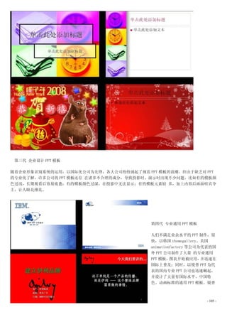 第三代 企业设计 PPT 模板

随着企业形象识别系统的运用，以国际化公司为先锋，各大公司纷纷涌起了规范 PPT 模板的浪潮。但由于缺乏对 PPT
的专业化了解，许多公司的 PPT 模板还存 在诸多不合理的成分，导致投影时、演示时出现不少问题。比如有的模板颜
色过浅，长期观看后容易疲惫；有的模板颜色过深，在投影中无法显示；有的模板元素较 多，加上内容后画面喧宾夺
主，让人眼花缭乱。




                                      第四代 专业通用 PPT 模板

                                      人们不满足业余水平的 PPT 制作，很
                                      快，以韩国 themegallery、美国
                                      animationfactory 等公司为代表的国
                                      外 PPT 公司制作了大量 的专业通用
                                      PPT 模板，  图表开始被应用，    并迅速在
                                      国际上普及；同时，以锐普 PPT 为代
                                      表的国内专业 PPT 公司也迅速崛起，
                                      并设计了大量有国际水平、中国特
                                      色、动画标准的通用 PPT 模板。锐普



                                                           - 105 -
 