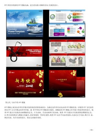PPT 所倡导的新的 PPT 模板内涵：适合的风格+清晰的导向+美观的设计。




第五代 专业个性 PPT 模板

PPT 模板正成为众多单位形象识别系统的重要组成部分。为满足这些单位对高品质 PPT 模板需求，以锐普 PPT 为代表的
国内 PPT 公司不断总结科学经验，提 供个性化 PPT 模板设计服务。新概念的 PPT 模板已经不限于两张背景的设计，锐
普 PPT 提出并实践者动画模板的定义：片头动画、目录动画和片尾动画；锐普 PPT 还提出并实践着图表模板的定义：
24 类关系的图表与模板完美融合， 更好体现统一性和实效性；   锐普 PPT 还在乎实际的效果，注意对文字页面、图片页 面、
图表页面、综合页面的设计，保证达到最佳效果。




                                                           - 106 -
 