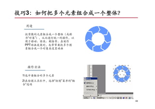 技巧3：如何把多个元素组合成一个整体？

  用途

  把零散的元素组合成一个整体（或称
  为“对象”），从而进行统一的操作，以
  便于移动、修改、删除等。在制作
  PPT动画效果时，也常常要把多个图
  素组合成一个对象来设置动画




   操作方法

 1选中要组合的多个元素
 2在绘图工具栏中，选择“绘图”菜单的“组
 合”选项




                         44
 