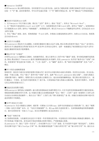 ■Powerpoint 自动黑屏
在用 Powerpoint 展示课件的时候，有时需要学生自己看书讨论，这时为了避免屏幕上的图片影响学生的学习注意力可
以按一下“B”键，此时屏幕黑屏。学生自学完成后再接一下“B”键即可恢复正常。按“W”键也会产生类似的效果。




■将幻灯片发送到 word 文档
1、在 Powerpoint 中打开演示文稿，然后在“文件”菜单上，指向“发送”，再单击“Microsoft Word”。
2、在“将幻灯片添加到 Microsoft word 文档”之下，如果要将幻灯片嵌入 word 文档，请单击“粘贴”；如果要将幻
灯片链接到 word 文档，   请单击“粘贴链接”。  如果链接文件，那么在 Powerpoint 中编辑这些文件时，它们也会在 word
文档中更新。
3、单击“确定”按钮。此时，系统将新建一个 word 文档，并将演示文稿复制到该文档中。如果 word 未启动，则系统
会自动启动 word。

■让幻灯片自动播放
要让 powerpoint 的幻灯片自动播放，只需要在播放时右键点击这个文稿，然后在弹出的菜单中执行“显示”命令即可，
或者在打开文稿前将该文件的扩展名从 PPT 改为 PPS 后再双击它即可。这样一来就避免了每次都要先打开这个文件才
能进行播放所带来的不便和繁琐。

■增加 PPT 的“后悔药”
在使用 powerpoint 编辑演示文稿时，如果操作错误，那么只要单击工具栏中的“撤消”按钮，即可恢复到操作前的状
态。然而， 默认情况下 Powerpoint 最多只能够恢复最近的 20 次操作。其实，powerpoint 允许用户最多可以“反悔”150
次，但需要用户事先进行如下设置：在 “工具－选项”，击“编辑”选项卡，将“最多可取消操作数”改为“150”，
确定。

■PPT 中的自动缩略图效果
你相信用一张幻灯片就可以实现多张图片的演示吗？而且单击后能实现自动放大的效果，再次单击后还原。其方法是：
新建一个演示文稿，单击“插入”菜单中的“对象”命令，选择“Microsoft powerpoint 演示文稿”，在插入的演示
文稿对象中插入一幅图片，将图片的大小改为演示文稿的大小，退出该对象的编辑状态，将它缩小到合适的大小， 按
F5 键演示一下看看，是不是符合您的要求了？接下来，只须复制这个插入的演示文稿对象，更改其中的图片，并排列
它们之间的位置就可以了。

■快速灵活改变图片颜色
利用 powerpoint 制作演示文稿课件，插入漂亮的剪贴画会为课件增色不少。可并不是所有的剪贴画都符合我们的要求，
剪贴画的颜色搭配时常不合理。这 时我们右键点击该剪贴画选择“显示‘图片’工具栏”选项（如果图片工具栏已经
自动显示出来则无需此操作），然后点击“图片”工具栏上的“图片重新着色”按 钮，在随后出现的对话框中便可任
意改变图片中的颜色。

■为 PPT 添加公司 LOGO
用 powerpoint 为公司做演示文稿时，最好第一页都加上公司的 Logo，这样可以间接地为公司做免费广告。执行“视图
－母版－幻灯片母版”命令，在 “幻灯片母版视图”中，将 Logo 放在合适的位置上，关闭母版视图返回到普通视图
后，就可以看到在每一页加上了 Logo，而且在普通视图上也无法改动它 了。

■“保存”特殊字体
为了获得好的效果，人们通常会在幻灯片中使用一些非常漂亮的字体，可是将幻灯片拷贝到演示现场进行播放时，这
些字体变成了普通字体，甚至还因字体而导致格式变得不整齐，严重影响演示效果。
在 powerpoint 中，执行“文件－另存为”，在对话框中点击“工具”按钮，在下拉菜单中选择“保存选项”，在弹出
其对话框中选中“嵌入 TrueType 字体”项，然后根据需要选择“只嵌入所用字符”或“嵌入所有字符”项，最后点击


                                                                    -3-
 