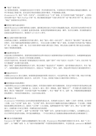 ■“保存”特殊字体
为了获得好的效果，人们通常会在幻灯片中使用一些非常漂亮的字体，可是将幻灯片拷贝到演示现场进行播放时，这
些字体变成了普通字体，甚至还因字体而导致格式变得不整齐，严重影响演示效果。
在 powerpoint 中，执行“文件－另存为”，在对话框中点击“工具”按钮，在下拉菜单中选择“保存选项”，在弹出
其对话框中选中“嵌入 TrueType 字体”项，然后根据需要选择“只嵌入所用字符”或“嵌入所有字符”项，最后点击
“确定”按钮保存该文件即可。

■利用组合键生成内容简介
我们在用 powerpoint2003 制作演示文稿时，通常都会将后面几个幻灯片的标题集合起来，把它们作为内容简介列在首
张或第二张幻灯片中，让文稿看 起来更加直观。如果是用复制粘贴来完成这一操作，实在有点麻烦，其实最快速的方
法就是先选择多张幻灯片，接着按下 alt+shift+s 即可。

■演示文稿中的图片随时更新
在制作演示文稿中，如果想要在其中插入图片，执行“插入－图片－来自文件”，然后打开“插入图片”窗口插入相
应图片。其实当我们选择好想要插入的图片后， 可以点击窗口右侧的“插入”按钮，在出现的下拉列表中选“链接文
件”项，点击确定。这样一来，往后只要在系统中对插入图片进行了修改，那么在演示文稿中的 图片也会自动更新，
免除了重复修改的麻烦。

■快速调用其他 PPT
在进行演示文档的制作时，需要用到以前制作的文档中的幻灯片或要调用其他可以利用的幻灯片，如果能够快速复制
到当前的幻灯片中，将会给工作带来极大的便利。
在幻灯片选项卡时，使光标置于需要复制幻灯片的位置，选择“菜单”中的“幻灯片（从文件）”命令，在打开的“幻
灯片搜索器”对话框中进行设置。
通过“浏览”选择需要复制的幻灯片文件，使它出现在“选定幻灯片”列表框中。选中需要插入的幻灯片，单击“插
入”，如果需要插入列表中所有的幻灯片，直接点击“全部插入”即可。这样，其他文档中的幻灯片就为我们所用了。

■快速定位幻灯片
在播放 powerpoint 演示文稿时，如果要快进到或退回到第 5 张幻灯片，可以这样实现：按下数字 5 键，再按下回车键。
若要从任意位置返回到第 1 张幻灯片，还有另外一个方法：同时按下鼠标左右键并停留 2 秒钟以上。

■利用剪贴画寻找免费图片
当我们利用 powerpoint2003 制作演示文稿时，经常需要寻找图片来作为铺助素材，其实这个时候用不着登录网站去搜
索，直接在“剪贴画”中就能搞 定。方法如下：插入－图片－剪贴画，找到“搜索文字”一栏并键入所寻找图片的关
键词，然后在“搜索范围”下拉列表中选择“Web 收藏集”，单击“搜索”即 可。这样一来，所搜到的都是微软提供
的免费图片，不涉及任何版权事宜，大家可以放心使用。

■制作滚动文本
在 powerpoint 中有时因显示文本内容较多就要制作滚动文本。具体制作方法如下：视图－工具栏－控件箱，打开控件
工具箱，点击“文字框”选项，插入 “文字框”控件，然后在幻灯片编辑区按住鼠标左键拖拉出一个文本框，并根据
版面来调整它的位置和大小。接着在“文字框”上右击鼠标，选择快捷菜单中的“属性”命令，弹出“文字框”属性
窗口，在属性窗口中对文字框的一些属性进行相关的设置。
设置好后右击“文字框”，选择“文字框对象”中的“编辑”命令，这时就可以进行文字的输入，文本编辑完之后，
在文字框外任意处单击鼠标，即可退出编辑状态。一个可以让框内文字也随滚动条拖动而移动的文本框就做好了。

■突破 20 次的撤消极限
Powerpoint 的“撤消”功能为文稿编辑提供了很大方便。但 powerpoint 默认的操作次数却只有 20 次。执行“工具－
选择”，击“编辑”标签 卡，在“最多可取消操作数”中设置你需要的次数即可。不过要注意，powerpoint 撤消操作

                                                                -9-
 
