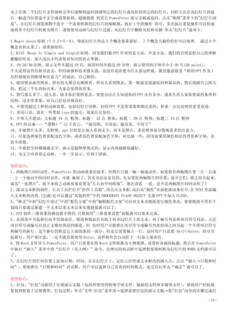 为了在第二个幻灯片文件放映完毕后能顺利返回到调用它的幻灯片或再转到其它的幻灯片，同样方法在该幻灯片的最
后一幅适当位置选中文字或设置按钮，超级链接 到其它 PowerPoint 演示文稿或返回。点击"视图"菜单下的"幻灯片浏
览"，在幻灯片浏览视图中选中一个需要转换的幻灯片的缩略图，执行 1 中的操作 即可，多次执行重复操作可以快速
地将多个幻灯片转换为图片。谨慎使用动画与幻灯片过渡。从幻灯片中删除页眉和页脚 单击"幻灯片"选项卡。

1.Magic Seven 原则（7 士 2＝5～9）    。每张幻灯片传达 5 个概念效果最好。 7 个概念人脑恰恰好可以处理。 超过 9 个
概念负担太重了，请重新组织。
2、KISS (Keep It Simple and Stupid)原则。因为我们做 PPT 针对的是大众，不是小众。我们的目的是把自己的理解
灌输给听众。深入浅出才代表你对知识的真正掌握。
3、10/20/30 法则。演示文件不超过 10 页，演讲时间不超过 20 分钟，演示使用的字体不小于 30 号(30 point)。
个人觉得这些有指导意义，但经验感和技术感太强。也没有说清楚为什么要这样做。我更愿意接受“利用 PPT 作为工
具控制观众的眼球和注意力”的说法。自己想的。
4、能用图表就用图表。所有的人都会先挑图看。所有人看到图表，第一眼就是找最低的和最高的，然后找跟自己相关
的。把这三个东西标出来，人家会觉得很省事。
5、别写那么多字，没人看，除非你打算照着念。要想办法让人知道你的 PPT 还有多少，或者告诉人家你要说的条理和
结构。这非常重要，对自己好也对观众好。
6、不要用超过 3 种的动画效果，包括幻灯片切换。好的 PPT 不是靠效果堆砌出来的，朴素一点比花哨的更受欢迎。
7、多用口语，放在一些类似 tips 的地方，效果往往加倍。
8、字体大小建议：大标题 44 点 粗体；标题一 32 点 粗体；标题二 28 点 粗体；标题三 24 点 粗体
9、PPT 的灵魂----“逻辑！”12 字真言：“能用图，不用表；能用表，不用字”
10、不能图片太多、太鲜艳，ppt 目的是让别人看到文字，而不是图片，求花哨容易分散观看者的注意力。
11、尽量选择深色背景配浅色字体，或者浅色背景配深色字体，对比强一些，因为如果用颜色相近的背景和字体，会
看不清楚。
12、不要把全屏都铺满文字，演示是提纲挈领式的，显示内容越精炼越好。
13、为文字内容设定动画，一步一步显示，有利于讲演。

制作技巧：
1、两幅图片同时动作。PowerPoint 的动画效果比较多，但图片只能一幅一幅地动作。如果你有两幅图片要一左一右或
一上一下地向中间同时动作，可就 麻烦了。其实办法还是有的，先安置好两幅图片的位置，选中它们，将之组合起来，
成为"一张图片"。接下来将之动画效果设置为"左右向中间收缩"，现在请看 一看，是不是两幅图片同时动作了？
2、滚动文本框的制作。右击工具栏打开"控件工具箱",再点击文本框,而后从"属性"里面把滚动条打开,在 TEXT 里面输
入文本框的内容.(完成)还可以通过"其他控件"中的 SHOCKWAVE FLASH OBJECT 实现 PPT 中加入 FLASH。
3、"格式"中的"幻灯片设计"中的"配色方案"中的"编辑配色方案"可以对文本及链接进行颜色重改，要使链接不带有下
划线只要通过新建一个文本层来文本层来实现链接就可以了。
4、PPT 制作三维效果的确也挺不错的.只要利用"三维效果设置"面板就可以基本完成。
5、在段落中另起新行而不用制表位。缩进和制表位有助于对齐幻灯片上的文本。对于编号列表和项目符号列表，五层
项目符号或编号以及正文都有预设的缩进。但 有时用户可能要在项目符号或编号列表的项之间另起一个不带项目符号
和编号的新行。这个新行仍然是它上面段落的一部分，但是它需要独占一行。这时用户只需要 Shift+Enter，即可另
起新行。用户要注意，一定不能直接使用 Enter，这样软件会自动给下一行添上制表位。
6、将 Word 文件导入 PowerPoint。用户只需要先将 Word 文件转换为大纲视图，设置好各级的标题，然后在 PowerPoint
中执行“插入”菜单中的“幻灯片（从大纲）”命令，在弹出的对话框中选择想要要转换为幻灯片的 WORD 文档就可以
了。
7、在幻灯片的任何位置上添加日期、时间。在在幻灯片上，定位占位符或文本框内的插入点。点击“插入→日期和时
间”，系统弹出“日期和时间”对话框，用户可以选择自己喜欢的时间格式。选完以后单击“确定”就可以了。

使用技巧：
1、打包。"打包"功能用于压缩演示文稿（包括所使用的特殊字体文件、链接的文档和多媒体文件），帮助用户轻松地
复制到软盘上以便携带。打包过程：单击"文件/打包"菜单项→选择需要打包的演示文稿→依"打包"向导的步骤完成打

                                                                      - 13 -
 
