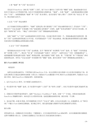1.将“地球”和“卫星”放入幻灯片

  首先打开 PowerPoint 2002 的“绘图”工具栏，按下 Shift 键单击工具栏中的“椭圆”按钮，拖动鼠标就可以在
幻灯片中画出大小不等的两个圆。幻灯片中间放置的较大的圆代表 “地球”，在离“地球”一定距离处放置较小的圆
表示“卫星”。如果你能找到“地球”和“卫星”的 3D 图片，也可以使用“插入/图片”子菜单下的“来自文 件”命
令，将它们插入幻灯片。

  2.定义“卫星”的运动路径

  由于在地球卫星的运动课件中，“地球”是固定的，你只要设置“卫星”的运动路径就可以了。首先选中“卫星”，
然后打开“自定义动画”任务窗格 中的“添加效果/动作路径”子菜单，选择“更多动作路径”命令打开对话框，再
选中“圆形扩展”命令，“确定”后即可看到“卫星”围绕地球运转的效果。

  如果“地球”与“卫星”运动轨迹的相互位置不合适，可以选中两者中间的一个，用鼠标拖动到合适的位置。假
如“卫星”运动轨迹的形状或大小不合适，可以用鼠标选中“卫星”的运动轨迹，然后拖动轨迹周围的控点进行调整，
从而实现卫星沿椭圆运动的轨迹演示效果。

    3.定义“卫星”的动画效果

  使用鼠标双击幻灯片中的“卫星”运动轨迹，打开“圆形扩展”对话框的“计时”选项，在“速度”下拉列表选
择“非常慢（5 秒）”，然后在“重 复”下拉列表选择“直到下一次单击”（这样可以让“卫星一直绕地球转动”），
或者根据教学需要选择合适的“速度”和重复次数。最后切换到“效果”选项，将 “平稳开始”和“平稳结束”两项
前面的钩去掉。再单击“自定义动画”任务窗格中的“播放”按钮，就可以看到“卫星”围绕地球运动的效果了。

插入 Flash 动画的三种方法

   利用控件

  这种方法是将动画作为一个控件插入到 PowerPoint 中去，该方式的特点是它的窗口大小在设计时就固定下来，设
定的方框的大小就是在放映时动画窗 口的大小。      当鼠标在 Flash 播放窗口中时，响应 Flash 的鼠标事件，当鼠标在 Flash
窗口外时，响应 PowerPoint 的鼠标事件，很容易控制。

1. 运行 PowerPoint 程序，打开要插入动画的幻灯片。

2. 单击菜单中的“视图”选项，在下拉菜单中选择“工具栏”的“控件工具箱”，再从下拉菜单中选择[其他控件]按
钮。

3. 在随后打开的控件选项界面中，选择“Shockwave FlashObject”选项，出现“十”字光标，再将该光标移动到
PowerPoint 的编辑区域中，画出适合大小的矩形区域，也就是播放动画的区域，就会出现一个方框。

4. 双击这个框，  出现 VB 界面，其中的属性窗口中有个“自定义”属性，点自定义旁边的三点，出现属性页。在“WOVIE
URL”中输入 Flash 动画的完整地址，按[确定]即可。要注意的是输入的路径中必须完整地填写后缀名。

插入对象

采用这种方式，在播放幻灯片时会弹出一个播放窗口，它可以响应所有的 Flash 鼠标事件。还可以根据需要在播放的
过程中调整窗口的大小。它的缺点是播放完了以后要点击[关闭]按钮来关闭窗口。


                                                                    - 29 -
 