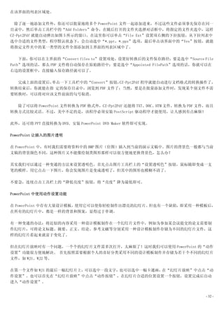 在该界面的列表区域处。

  除了逐一地添加文件外，你还可以批量地将多个 PowerPoint 文件一起添加进来，不过这些文件必须事先保存在同一
目录中，然后单击工具栏中的“Add Folders”命令，在随后打开的文件夹选择对话框中，将指定的文件夹选中，这样
CZ-Ppt2Pdf 就能自动弹出如图 5 所示的窗口，在这里你可以单击“File Ext”设置项右侧的下拉按钮，从下拉列表中
选中合适的文件类型，程序默认状态下，会自动选中“*.ppt，*.pps”选项，最后单击该界面中的“Yes”按钮，就能
将指定文件夹中的某一类型的文件全部添加到主界面的列表区域中了。

    下面，你可以在主界面的“Convert files to”设置项处，设置好转换后的文件保存路径：要是选中“Source File
Path”选项的话，那么 PDF 文件将自动保存在原始路径中；要是选中“Appointed FilePath”选项的话，你就可以在
右边的设置框中，直接输入保存路径就可以了。

  完成上面的设置后，单击一下工具栏中的“Convert”按钮，CZ-Ppt2Pdf 程序就能自动进行文档格式的转换操作了，
转换结束后，你就能在指 定的保存目录中，浏览到 PDF 文件了；当然，要是在批量添加文件时，发现某个别文件不需
要转换时，可以将对应该文件前面的勾号取消。

  除了可以将 PowerPoint 文件转换为 PDF 格式外，CZ-Ppt2Pdf 还能将 TXT、DOC、HTM 文件，转换为 PDF 文件，而且
转换方式比较灵活。不过，美中不足的是，该程序必须安装 PostScript 驱动程序才能使用，让人感到有点麻烦！

此外，还可将 PPT 直接转换为 DVD。安装 PowerPoint DVD Maker 软件即可实现。

PowerPoint 让插入的图片透明

在 PowerPoint 中，有时我们需要将资料中的 BMP 图片（位图）插入到当前的演示文稿中。图片的背景色一般都与当前
文稿的背景颜色不同，这种图片又不能像绘制类图形那样可以很方便地更换背景色，怎么办？

其实我们可以通过一种变通的方法来设置透明色。首先点击图片工具栏上的“设置透明色”按钮，鼠标随即变成一支
笔的模样。用它点击一下图片，你会发现图片是变成透明了，但其中的图形也模糊不清了。

不要急，连续点击工具栏上的“降低亮度”按钮，将“亮度”降为最低即可。

PowerPoint 中使用动作设置功能

在 PowerPoint 中存有大量设计模板，使用它可以使你轻松制作出漂亮的幻灯片。但也有一个缺陷，即采用一种模板后，
在所有的幻灯片中，都是一样的背景和图案，显得过于单调。

有一种变通的办法：将近似的内容采用一种设计模板制作在一个幻灯片文件中，例如为参加某会议提交的论文需要制
作幻灯片，可将论文标题、摘要、正文、结论、参考文献等分别采用一种设计模板制作存储为不同的幻灯片文件，这
样的幻灯片看起来就富于变化了。

但在幻灯片放映时有一个问题，一个个的幻灯片文件需多次打开，太麻烦了！这时我们可以使用 PowerPoint 的“动作
设置”功能很方便地解决。 首先按照需要根据个人的喜好分类采用不同的设计模板制作并存储为若干个不同的幻灯片
文件，如 WJ1、WJ2 等。

在第一个文件如 WJ1 的最后一幅幻灯片上，可以选中一段文字，也可以选中一幅卡通画，在“幻灯片放映”中点击“动
作设置”。也可以首先在“幻灯片放映”中点击“动作按钮”，在幻灯片合适的位置设置一个按钮，设置完成后自动
进入“动作设置”。


                                                                         - 32 -
 