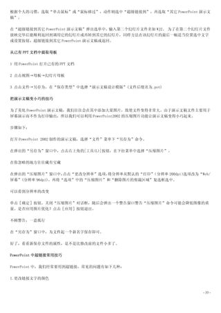 根据个人的习惯，选取“单击鼠标”或“鼠标移过”，动作则选中“超级链接到”，再选取“其它 PowerPoint 演示文
稿”。

在“超级链接到其它 PowerPoint 演示文稿”弹出选单中，输入第二个幻灯片文件名如 WJ2。 为了在第二个幻灯片文件
放映完毕后能顺利返回到调用它的幻灯片或再转到其它的幻灯片，同样方法在该幻灯片的最后一幅适当位置选中文字
或设置按钮，超级链接到其它 PowerPoint 演示文稿或返回。

从已有 PPT 文档中提取母板

1 用 PowerPoint 打开已有的 PPT 文档

2 点击视图→母板→幻灯片母板

3 点击文件→另存为，在“保存类型”中选择“演示文稿设计模版”(文件后缀名为.pot)

把演示文稿变小巧的技巧

为了美化 PowerPoint 演示文稿，我们往往会在其中添加大量图片，致使文件变得非常大。由于演示文稿文件主要用于
屏幕演示而不作为打印输出，所以我们可以利用 PowerPoint2002 的压缩图片功能让演示文稿变得小巧起来。

步骤如下：

打开 PowerPoint 2002 制作的演示文稿，选择“文件”菜单下“另存为”命令。

在弹出的“另存为”窗口中，点击右上角的[工具(L)]按钮，在下拉菜单中选择“压缩图片”。

在你忽略的地方往往藏有宝藏

在弹出的“压缩图片”窗口中，    点击“更改分辨率”选项，将分辨率从默认的“打印”（分辨率 200dpi）选项改为“Web/
屏幕”(分辨率 96dpi)。再将“选项”中的“压缩图片”和“删除图片的剪裁区域”复选框选中。

可以看到分辨率的改变

单击［确定］按钮，关闭“压缩图片”对话框，随后会弹出一个警告窗口警告“压缩图片”命令可能会降低图像的质
量。是否应用图片优化？点击［应用］按钮退出。

不顾警告，一意孤行

在“另存为”窗口中，为文件起一个新名字保存即可。

好了，看看新保存文件的属性，是不是比修改前的文件小多了。

PowerPoint 中超链接常用技巧

PowerPoint 中，我们经常要用到超链接，常见的问题有如下几种：

1.更改链接文字的颜色


                                                            - 33 -
 