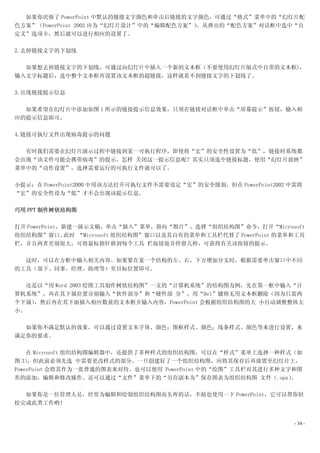 如果你厌烦了 PowerPoint 中默认的链接文字颜色和单击后链接的文字颜色，可通过“格式”菜单中的“幻灯片配
色方案”（PowerPoint 2002 应为“幻灯片设计”中的“编辑配色方案”）
                                        ，从弹出的“配色方案”对话框中选中“自
定义”选项卡，然后就可以进行相应的设置了。

2.去掉链接文字的下划线

  如果想去掉链接文字的下划线，可通过向幻灯片中插入一个新的文本框（不要使用幻灯片版式中自带的文本框)，
输入文字标题后，选中整个文本框再设置该文本框的超链接，这样就看不到链接文字的下划线了。

3.出现链接提示信息

  如果希望在幻灯片中添加如图 1 所示的链接提示信息效果，只须在链接对话框中单击“屏幕提示”按钮，输入相
应的提示信息即可。

4.链接可执行文件出现病毒提示的问题

  有时我们需要在幻灯片演示过程中链接到某一可执行程序，即使将“宏”的安全性设置为“低”，链接时系统都
会出现“该文件可能会携带病毒”的提示。怎样 关闭这一提示信息呢？其实只须选中链接标题，使用“幻灯片放映”
菜单中的“动作设置”，选择需要运行的可执行文件就可以了。

小提示：在 PowerPoint2000 中用该方法打开可执行文件不需要设定“宏”的安全级别，但在 PowerPoint2002 中需将
“宏”的安全性设为“低”才不会出现该提示信息。

巧用 PPT 制作树状结构图

打开 PowerPoint，新建一演示文稿，单击“插入”菜单，指向“图片”，选择“组织结构图”命令，打开“Microsoft
组织结构图”窗口。     此时 “Microsoft 组织结构图”窗口以及其自有的菜单和工具栏代替了 PowerPoint 的菜单和工具
栏，并且两者差别很大，可将鼠标指针移到每个工具 栏按钮处并停留几秒，可获得有关该按钮的提示。

  这时，可以在方框中输入相关内容。如果要在某一个结构的左、右、下方增加分支时，根据需要单击窗口中不同
的工具（部下、同事、经理、助理等）至目标位置即可。

  还是以“用 Word 2003 绘图工具制作树状结构图”一文的“计算机系统”的结构图为例，先在第一框中输入“计
算机系统”，再在其下属位置分别输入“软件部分”和“硬件部 分”，用“Del”键将无用文本框删除（因为只需两
个下属），然后再在其下面插入相应数量的文本框并输入内容，PowerPoint 会根据组织结构图的大 小自动调整整体大
小。

  如果你不满足默认的效果，可以通过设置文本字体、颜色；图框样式、颜色；线条样式、颜色等来进行设置，来
满足你的要求。

    在 Microsoft 组织结构图编辑器中，还提供了多种样式的组织结构图，可以在“样式”菜单上选择一种样式（如
图 3） ，但此前必须先选 中需要更改样式的部分。一旦创建好了一个组织结构图，应将其保存后再放置至幻灯片上，
PowerPoint 会将其作为一张普通的图表来对待。也可以使用 PowerPoint 中的“绘图”工具栏对其进行多种文字和图
形的添加，编辑和修改操作。还可以通过“文件”菜单下的“另存副本为”保存图表为组织结构图 文件（.opx）         。

  如果你是一位管理人员，经常为编辑和绘制组织结构图而头疼的话，不妨也使用一下 PowerPoint，它可以帮你轻
松完成此类工作哟！


                                                                  - 34 -
 