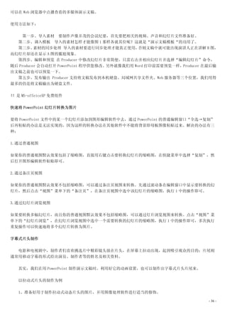 可以在 Web 浏览器中点播查看的多媒体演示文稿。

使用方法如下：

    第一步、导入素材 要制作声像并茂的会议纪要，首先要把相关的视频、声音和幻灯片文件准备好。
  第二步、调入模板 导入的素材怎样才能像图 1 那样各就其位呢？这就是“演示文稿模板“的功用了。
  第三步、    素材的同步处理 导入的素材要进行同步处理才能真正使用，         否则文稿中就可能出现演讲人正在讲解 B 图，
而幻灯片却还在显示 A 图的尴尬现象。
  第四步、编辑和预览 在 Producer 中修改幻灯片非常简便，只需右击并相应幻灯片并选择“编辑幻灯片”命令，
随后 Producer 会自动打开 PowerPoint 程序供您修改。另外就像我们用 Word 打印前需要预览一样，Producer 在最后输
出文稿之前也可以预览一下。
  第五步、发布输出 Producer 支持将文稿发布到本机硬盘、局域网共享文件夹、Web 服务器等三个位置，我们用得
最多的仍是将文稿输出为硬盘文件。

！！是 MS-offeiceXP 免费组件

快速将 PowerPoint 幻灯片转换为图片

要将 PowerPoint 文件中的某一个幻灯片添加到图形编辑软件中去，通过 PowerPoint 的普通编辑窗口“全选→复制”
后再粘贴的办法是无法实现的，因为这样的转换办法在其他软件中不能将背景即母板图像粘贴过来。解决的办法有三
种：

1.通过普通视图

如果你的普通视图默认效果包括了缩略图，直接用右键点击要转换幻灯片的缩略图，在快捷菜单中选择“复制”，然
后打开图形编辑软件粘贴即可。

2.通过备注页视图

如果你的普通视图默认效果不包括缩略图，可以通过备注页视图来转换。先通过滚动条在编辑窗口中显示要转换的幻
灯片，然后点击“视图”菜单下的“备注页”，在备注页视图中选中该幻灯片的缩略图，执行 1 中的操作即可。

3.通过幻灯片浏览视图

如果要转换多幅幻灯片，而且你的普通视图默认效果不包括缩略图，可以通过灯片浏览视图来转换。点击“视图”菜
单下的“幻灯片浏览”，在幻灯片浏览视图中选中一个需要转换的幻灯片的缩略图，执行 1 中的操作即可，多次执行
重复操作可以快速地将多个幻灯片转换为图片。

字幕式片头制作

  电影和电视剧中，制作者们喜欢挑选片中精彩镜头放在片头，在屏幕上拉动出现，起到吸引观众的目的；片尾则
通常用移动字幕的形式给出演员、制作者等的姓名及相关资料。

   其实，我们在用 PowerPoint 制作演示文稿时，利用好它的动画设置，也可以制作出字幕式片头片尾来。

   以拉动式片头的制作为例

   1、准备好用于制作拉动式动态片头的图片，并用图像处理软件进行适当的修饰。

                                                                    - 36 -
 