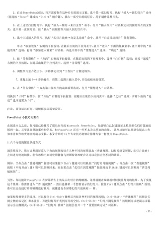 2、启动 PowerPoint2002，打开需要制作这种片头的演示文稿，选中第一张幻灯片，执行“插入→新幻灯片”命令
(直接按“Enter”键或按“Ctrl+M”组合键)，插入一张空白的幻灯片，用于制作这种片头。

  3、在上述空白幻灯片中，执行“插入→图片→来自文件”命令，打开“插入图片”对话框定位到图片所在的文件
夹，选中第一张图片后，按“插入”按钮将图片插入到幻灯片中。

   4、选中上述插入的图片，执行“幻灯片放映→自定义动画”命令，展开“自定义动画片”任务窗格。

    单击“添加效果”右侧的下拉按钮，在随后出现的下拉列表中，展开“进入”下面的级联菜单，选中其中的“其
他效果”选项，打开“添加进入效果”对话框，再选中其中的“缓慢进入”选项，“确定”返回。

  5、按“任务窗格”中“方向”右侧的下拉按钮，在随后出现的下拉列表中，选择“自右侧”选项；再按“速度”
右侧的下拉按钮，在随后出现的下拉列表中，选择“非常慢”选项。

   6、调整图片至合适大小，并将其定位到“工作区”左侧边缘外。

    7、重复上述 3—6 步的操作，将第二张图片插入其中,并完成相应的设置。

   8、在“任务窗格”中双击第二张图片的动画设置选项，打开“缓慢进入”对话框，

切换到“计时”标签下，按“开始”右侧的下拉按钮，在随后出现的下拉列表中，选择“之后”选项，并将下面的“延
迟”选项设置为“0”。

注意：具体延迟时间，请根据实际需要设置。

PowerPoint 小技巧大集合

在阅读本文之前，你可能已经使用了很长时间的 Microsoft PowerPoint，你能够自己创建演示文稿并把它们有效地组
织到一起，甚至还能帮助那些初学者。但 PowerPoint 还有一些不太为人所知的功能， 这些功能可以帮助你提高工作
效率并制作出更漂亮的演示文稿。本文介绍的 15 个专业技巧能够让你像专家一样使用 PowerPoint。

1.六个方便的键盘快捷方式

通常情况下，你可以利用屏幕左下角的视图按钮在几种不同的视图状态（普通视图、幻灯片浏览视图、幻灯片放映）
之间进行快速切换。但你恐怕不知道使用键盘与视图按钮相配合还可以获得完全不同的效果。

例如，当你点击“普通视图”按钮时如果按下 Shift 键就可以切换到“幻灯片母版视图”；再点击一次“普通视图”
按钮（不按 Shift 键）则可以切换回来。而如果点击“幻灯片浏览视图”按钮时按下 Shift 键就可以切换到“讲义母
版视图”。

另外，你还能让 PowerPoint 在屏幕的左上角显示幻灯片的缩略图，这样就能在编辑的时候预览得到的结果。为了实现
这个效果，你需要进入“普 通视图”，然后选择第一个想要显示的幻灯片。按住 Ctrl 键并点击“幻灯片放映”按钮。
你可以点击幻灯片缩略图进行换片，就像进行全屏幕幻灯片放映时一 样。

如果想得到更多的选项，可以按住 Ctrl-Shift 键然后再按各种不同的视图按钮：Ctrl-Shift-“普通视图”按钮会关
闭左侧的标记区 和备注页，并把幻灯片扩充到可用的空间。Ctrl-Shift-“幻灯片浏览视图”按钮则可以把演示文稿
显示为大纲模式；Ctrl-Shift-“幻灯片 放映”按钮会打开一个“设置放映方式”对话框。

                                                             - 37 -
 