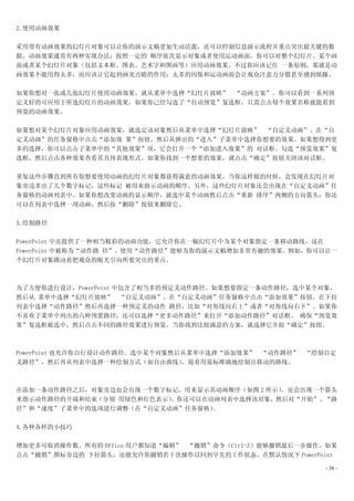 2.使用动画效果

采用带有动画效果的幻灯片对象可以让你的演示文稿更加生动活泼，还可以控制信息演示流程并重点突出最关键的数
据。动画效果通常有两种实现办法：按照一定的 顺序依次显示对象或者使用运动画面。你可以对整个幻灯片、某个画
面或者某个幻灯片对象（包括文本框、图表、艺术字和图画等）应用动画效果。不过你应该记住 一条原则，那就是动
画效果不能用得太多，而应该让它起到画龙点睛的作用；太多的闪烁和运动画面会让观众注意力分散甚至感到烦躁。

如果你想对一张或几张幻灯片使用动画效果，就从菜单中选择“幻灯片放映” “动画方案”。你可以看到一系列预
定义好的可应用于所选幻灯片的动画效果，如果你已经勾选了“自动预览”复选框，只需点击每个效果名称就能看到
预览的动画效果。

如果想对某个幻灯片对象应用动画效果，就选定该对象然后从菜单中选择“幻灯片放映” “自定义动画”。在“自
定义动画”的任务窗格中点击“添加效 果”按钮，然后从弹出的“进入”子菜单中选择你想要的效果。如果想得到更
多的选择，你可以点击子菜单中的“其他效果”项，它会打开一个“添加进入效果”的 对话框。勾选“预览效果”复
选框，然后点击各种效果查看其具体表现形式。如果你找到一个想要的效果，就点击“确定”按钮关闭该对话框。

重复这些步骤直到所有你想要使用动画的幻灯片对象都获得满意的动画效果。当你这样做的时候，会发现在幻灯片对
象旁边多出了几个数字标记，这些标记 被用来指示动画的顺序。另外，这些幻灯片对象还会出现在“自定义动画”任
务窗格的动画列表中。如果你想改变动画的显示顺序，就选中某个动画然后点击“重新 排序”两侧的方向箭头；你还
可以在列表中选择一项动画，然后按“删除”按钮来删除它。

3.绘制路径

PowerPoint 中还提供了一种相当精彩的动画功能，它允许你在一幅幻灯片中为某个对象指定一条移动路线，这在
PowerPoint 中被称为“动作路 径”。使用“动作路径”能够为你的演示文稿增加非常有趣的效果。例如，你可以让一
个幻灯片对象跳动着把观众的眼光引向所要突出的重点。



为了方便你进行设计，PowerPoint 中包含了相当多的预定义动作路径。如果想要指定一条动作路径，选中某个对象，
然后从 菜单中选择“幻灯片放映” “自定义动画”。在“自定义动画”任务窗格中点击“添加效果”按钮。在下拉
列表中选择“动作路径”然后再选择一种预定义的动作 路径，比如“对角线向右上”或者“对角线向右下”。如果你
不喜欢子菜单中列出的六种预置路径，还可以选择“更多动作路径”来打开“添加动作路径”对话框。 确保“预览效
果”复选框被选中，然后点击不同的路径效果进行预览。当你找到比较满意的方案，就选择它并按“确定”按钮。



PowerPoint 也允许你自行设计动作路径。选中某个对象然后从菜单中选择“添加效果” “动作路径”   “绘制自定
义路径”，然后再从列表中选择一种绘制方式（如自由曲线）     。接着用鼠标准确地绘制出移动的路线。



在添加一条动作路径之后，对象旁边也会出现一个数字标记，用来显示其动画顺序（如图 2 所示）。还会出现一个箭头
来指示动作路径的开端和结束（分别 用绿色和红色表示）。你还可以在动画列表中选择该对象，然后对“开始”、“路
径”和“速度”子菜单中的选项进行调整（在“自定义动画”任务窗格） 。

4.各种各样的小技巧

增加更多可取消操作数。所有的 Office 用户都知道“编辑” “撤销”命令（Ctrl-Z）能够撤销最后一步操作。如果
点击“撤销”图标旁边的 下拉箭头，还能允许你撤销若干次操作以回到早先的工作状态。在默认情况下 PowerPoint

                                                         - 38 -
 