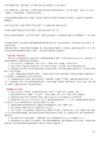 ⑸单击"编辑"菜单，选择"粘贴"，以下操作同第 4 条，保留约 3／5 的上部图片。

⑹单击"编辑"菜单，选择"粘贴"，在屏幕下面的"绘图"菜单中选择"叠放次序"，单击"置于底层"。此时，灯片上有了
三幅图片：完整的背景图、上部图片和下部图片。

⑺首先将完整的背景图在幻灯片上放好，然后将上部图片和下部图片在背景图片上拼放好，注意要看上去就好像是一
幅图似的。

⑻单击"插入"菜单，选择"文本框"中的"文本框"，在文本框中输入要演示的文本。

⑼先将文本框在"叠放次序"中"置于底层"，然后再将文本框"上移一层"。

⑽决定文本框的动画样式。单击"幻灯片放映"，选择"自定义动画"，在动画效果中选择"从下部缓慢移入"，单击"确定
"。

⑾在放置文本框时，要注意将文本框的框底线放在背景图片的上部，如文本内容较长，尽管从幻灯片的上部伸出，多
长都没有关系。
⑿现在就可以按一下"幻灯片放映"的快捷键，看一看刚才制作的字幕如何，可以的话，就设置文本的字型、字号、颜
色及动画的循环放映和配音等内容，这样，一张仿电影字幕的幻灯片就制成了。

  实现字幕上下移动动画
  相信大家一定看到过电影上出现的字幕上下移动的效果的吧！呵呵，今天我可要用 PowerPoint XP，也来实现一个
这样的效果的哟，实现起来也是非常轻松的。
  1、打开 PowerPoint XP 编辑界面，执行“文件”/“新建”命令，来新建一个幻灯片文件；
  2、在这个文件中，执行插入文本框命令，在空白幻灯片中添加一个文本框，并在文本框中输入文本；
  3、用鼠标选中该文本框，然后将它拖动到幻灯片居中的位置处，同时用鼠标调整文本框的大小，让它的显示宽度
略小于幻灯片的宽度；
  4、此外，将鼠标放置到文本框的上边框上，并拖动它到幻灯片的上半部位置处，同样的方法拖动下边框到幻灯片
的下边框处，大小根据滚动显示的文字多少决定；
  5、再用鼠标选定这个文本框，然后单击界面中“添加效果”右侧的“?”按钮，从随后弹出的菜单中执行“进
入”/“其他效果”命令，在打开的效果选择界面中，大家可以选择“华丽型”设置栏处的“字幕式”选项，单击“确
定”按钮后，就能完成字幕上下移动效果的设计。

 直接播放 Flash 动画
   1、运行 PowerPoint XP 程序，并在操作界面中执行“文件”/“新建”命令，来新建一文件；
   2、依次在菜单栏中单击“视图”/“工具栏”/“控件工具箱”命令，打开“控件工具箱”面板窗口；
   3、用鼠标单击该窗口中的“其他控件”按钮，来打开 PowerPoint XP 安装的 ActiveX 控件清单；
   4、选择其中的“Shockwave Flash Object”命令，随后鼠标形状就变成了“十”字形，再将鼠标指针移动到幻灯
片上画出一个大小合适的矩形区域，以便在其中播放 Flash 动画；
   5、用鼠标右键单击前面的矩形区域，从随后打开的快捷菜单中，执行“属性”命令；
   6、然后在弹出的“属性”窗口中，选择其中的“自定义”；
   7、单击“自定义”行右边的按钮，在随后打开的“属性页”对话框，在这里的“Movie URL”设置栏中你可以输
入 Flash 动画文件的完整路径，输入时要注意动画文件的后面要加上扩展名.swf，设置好后单击“OK”按钮返回到主
操作界面；
   8、执行菜单栏中的“幻灯片放映”/“观看放映”命令，你就能使用 PowerPoint XP 播放 Flash 了；
   9、要是感觉到 Flash 动画尺寸不合适的话，你可以返回到编辑状态，然后用鼠标选中 Flash 动画，当四周会出现
控制点时，你可以使用鼠标来调整动画的大小和位置，直到自己满意为止；



                                                             - 41 -
 