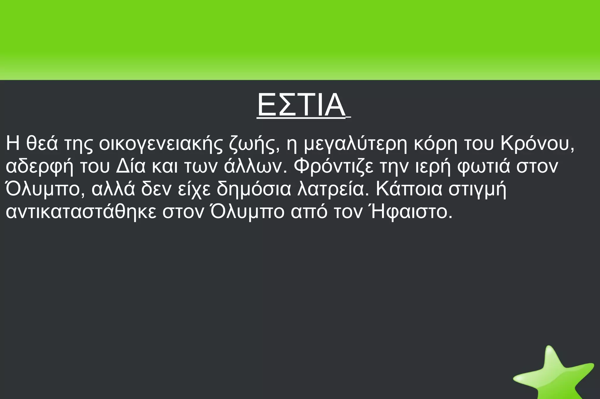 ΕΣΤΙΑ   Η θεά της οικογενειακής ζωής, η μεγαλύτερη κόρη του Κρόνου, αδερφή του Δία και των άλλων. Φρόντιζε την ιερή φωτιά στον Όλυμπο, αλλά δεν είχε δημόσια λατρεία. Κάποια στιγμή αντικαταστάθηκε στον Όλυμπο από τον Ήφαιστο.  