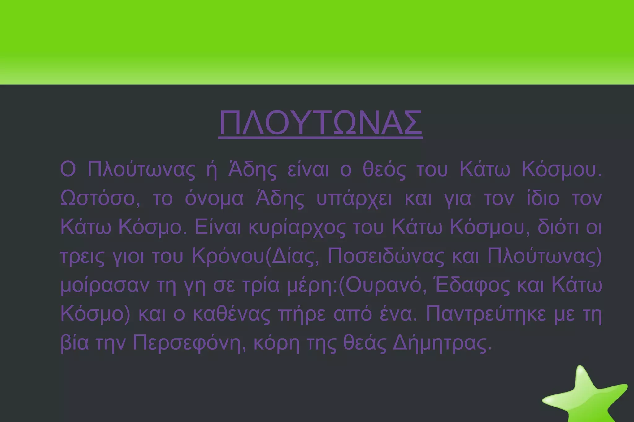 ΠΛΟΥΤΩΝΑΣ Ο Πλούτωνας ή Άδης είναι ο θεός του Κάτω Κόσμου. Ωστόσο, το όνομα Άδης υπάρχει και για τον ίδιο τον Κάτω Κόσμο. Είναι κυρίαρχος του Κάτω Κόσμου, διότι οι τρεις γιοι του Κρόνου(Δίας, Ποσειδώνας και Πλούτωνας) μοίρασαν τη γη σε τρία μέρη:(Ουρανό, Έδαφος και Κάτω Κόσμο) και ο καθένας πήρε από ένα. Παντρεύτηκε με τη βία την Περσεφόνη, κόρη της θεάς Δήμητρας. 