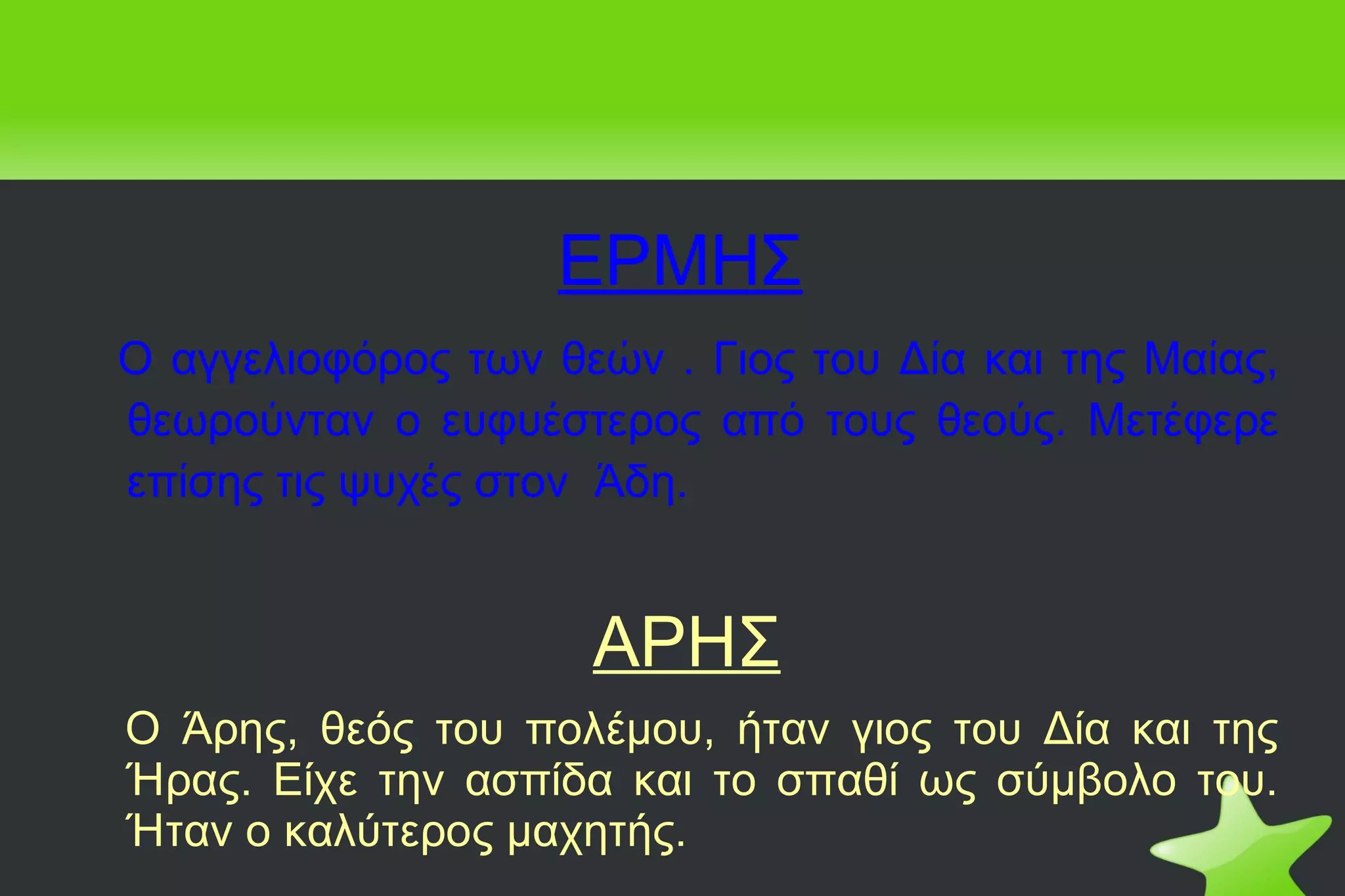 ΕΡΜΗΣ Ο αγγελιοφόρος των θεών . Γιος του Δία και της Μαίας, θεωρούνταν ο ευφυέστερος από τους θεούς. Μετέφερε επίσης τις ψυχές στον  Άδη. ΑΡΗΣ Ο Άρης, θεός του πολέμου, ήταν γιος του Δία και της Ήρας. Είχε την ασπίδα και το σπαθί ως σύμβολο του. Ήταν ο καλύτερος μαχητής. 