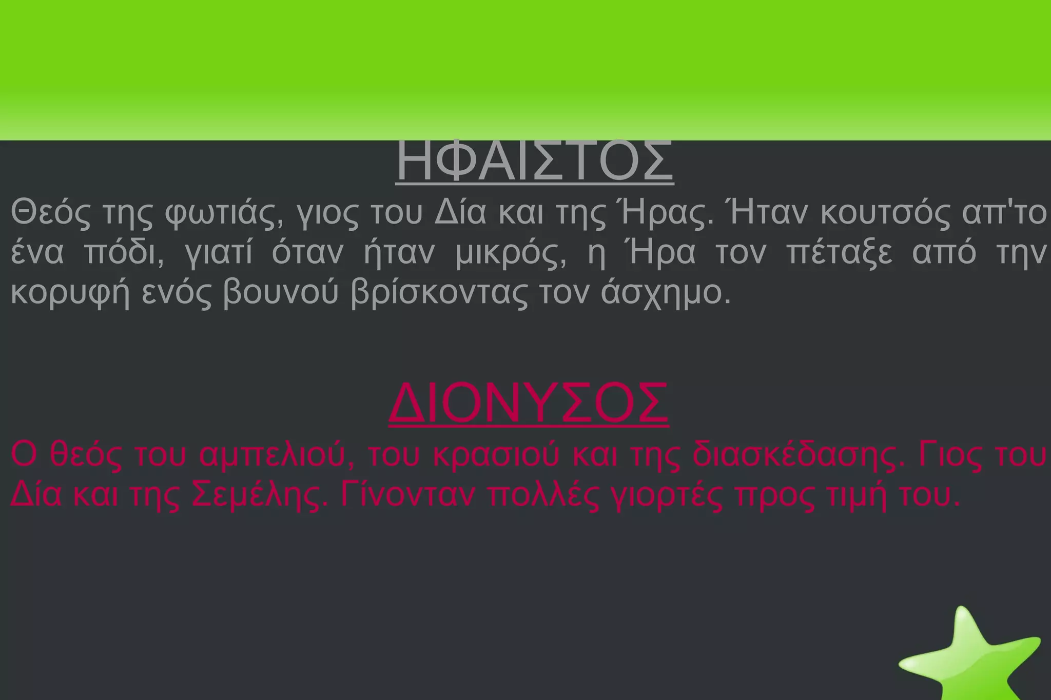 ΗΦΑΙΣΤΟΣ Θεός της φωτιάς, γιος του Δία και της Ήρας. Ήταν κουτσός απ'το ένα πόδι, γιατί όταν ήταν μικρός, η Ήρα τον πέταξε από την κορυφή ενός βουνού βρίσκοντας τον άσχημο. ΔΙΟΝΥΣΟΣ Ο θεός του αμπελιού, του κρασιού και της διασκέδασης. Γιος του Δία και της Σεμέλης. Γίνονταν πολλές γιορτές προς τιμή του. 
