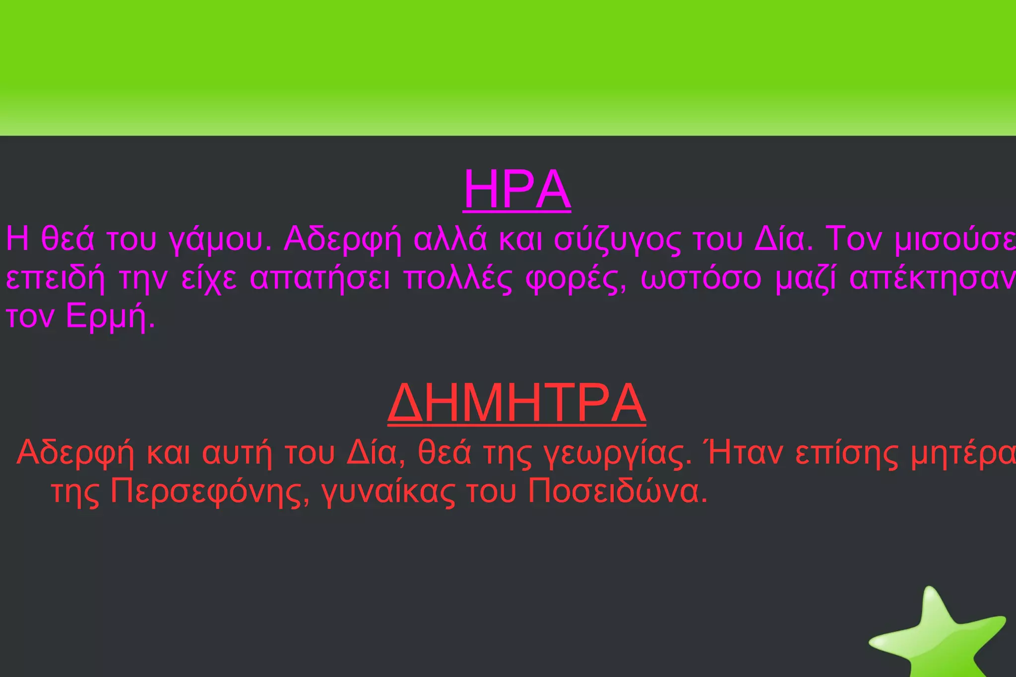 ΗΡΑ Η θεά του γάμου. Αδερφή αλλά και σύζυγος του Δία. Τον μισούσε επειδή την είχε απατήσει πολλές φορές, ωστόσο μαζί απέκτησαν τον Ερμή. ΔΗΜΗΤΡΑ Αδερφή και αυτή του Δία, θεά της γεωργίας. Ήταν επίσης μητέρα της Περσεφόνης, γυναίκας του Ποσειδώνα. 