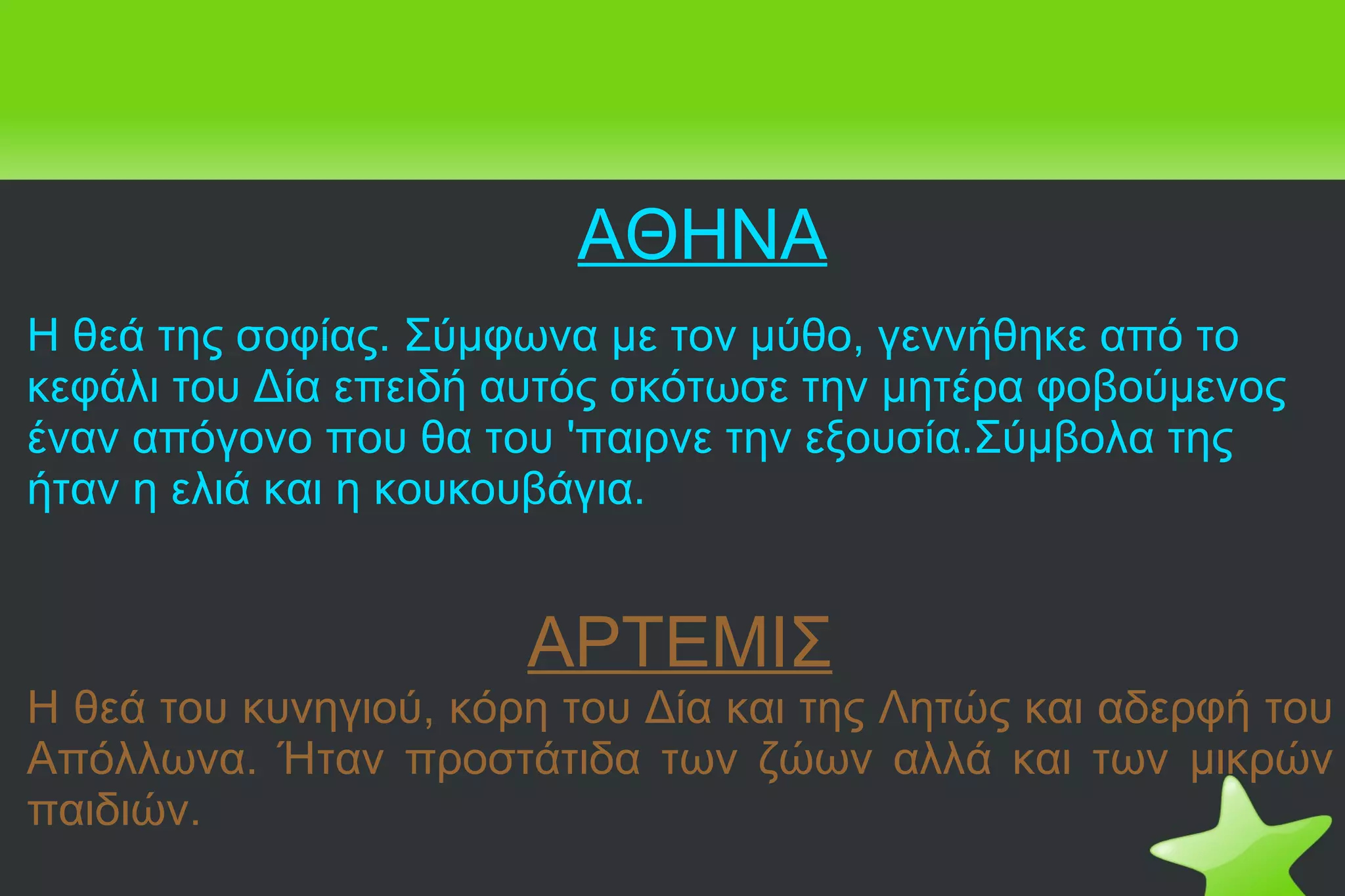 Η θεά της σοφίας. Σύμφωνα με τον μύθο, γεννήθηκε από το κεφάλι του Δία επειδή αυτός σκότωσε την μητέρα φοβούμενος έναν απόγονο που θα του 'παιρνε την εξουσία.Σύμβολα της ήταν η ελιά και η κουκουβάγια. ΑΡΤΕΜΙΣ Η θεά του κυνηγιού, κόρη του Δία και της Λητώς και αδερφή του Απόλλωνα. Ήταν προστάτιδα των ζώων αλλά και των μικρών παιδιών. ΑΘΗΝΑ   