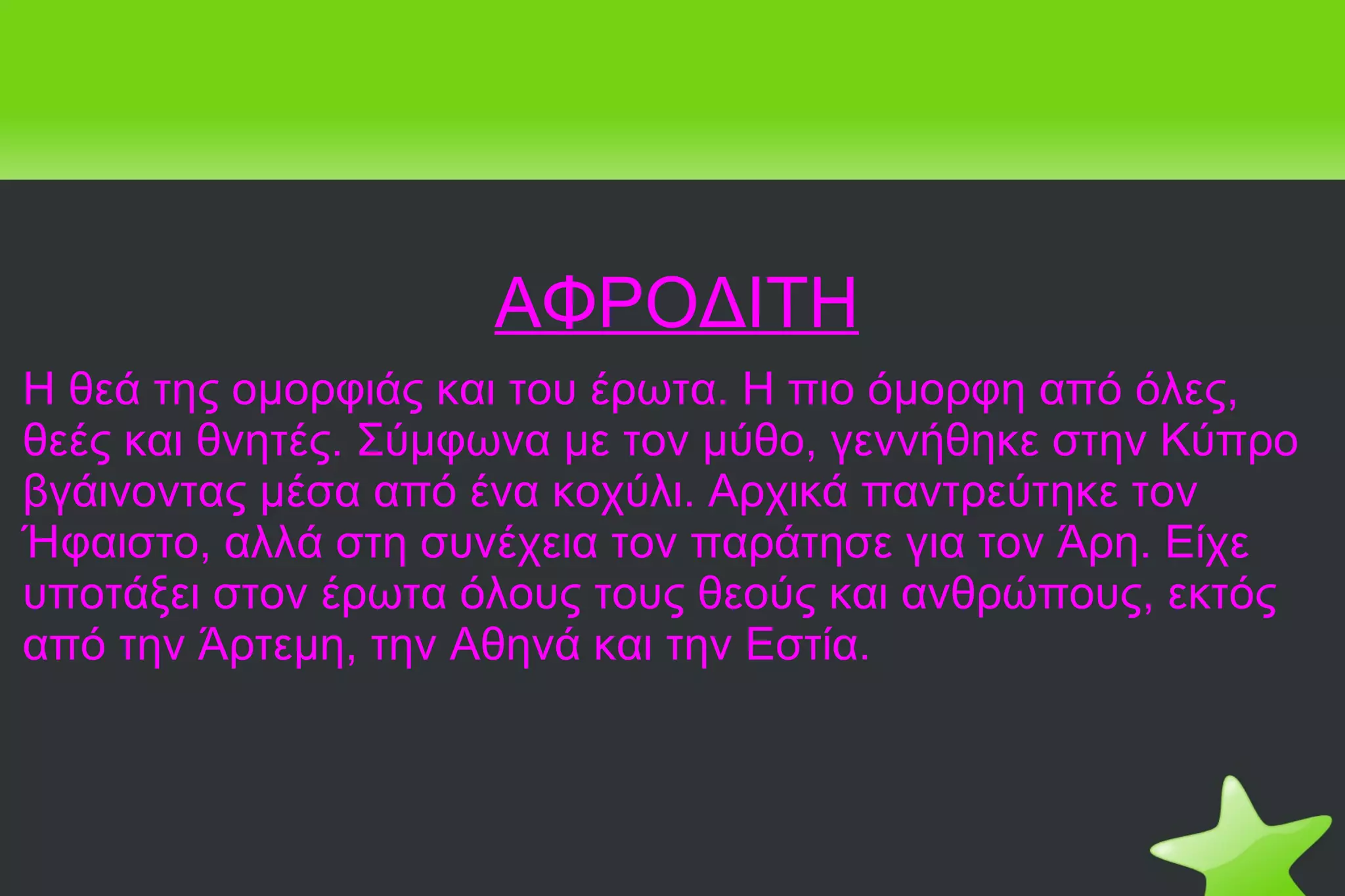 ΑΦΡΟΔΙΤΗ Η θεά της ομορφιάς και του έρωτα. Η πιο όμορφη από όλες, θεές και θνητές. Σύμφωνα με τον μύθο, γεννήθηκε στην Κύπρο βγάινοντας μέσα από ένα κοχύλι. Αρχικά παντρεύτηκε τον Ήφαιστο, αλλά στη συνέχεια τον παράτησε για τον Άρη. Είχε υποτάξει στον έρωτα όλους τους θεούς και ανθρώπους, εκτός από την Άρτεμη, την Αθηνά και την Εστία. 