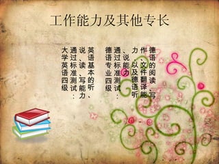 工作能力及其他专长 德语的阅读、写作、文件翻译能力，以及德语听、说能力  通过标准测试：德语专业四级 英语基本的听、说、读、写能力  通过标准测试：大学英语四级  