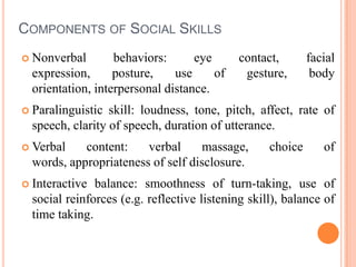 Components of Social SkillsNonverbal behaviors: eye contact, facial expression, posture, use of gesture, body orientation, interpersonal distance. Paralinguistic skill: loudness, tone, pitch, affect, rate of speech, clarity of speech, duration of utterance.Verbal content: verbal massage, choice of words, appropriateness of self disclosure.Interactive balance: smoothness of turn-taking, use of social reinforces (e.g. reflective listening skill), balance of time taking.