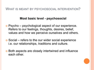 What is meant by psychosocial intervention?Most basic level - psychosocialPsycho – psychological aspect of our experience.  Refers to our feelings, thoughts, desires, belief, values and how we perceive ourselves and others.Social – refers to the our wider social experience i.e. our relationships, traditions and culture.Both aspects are closely intertwined and influence each other.